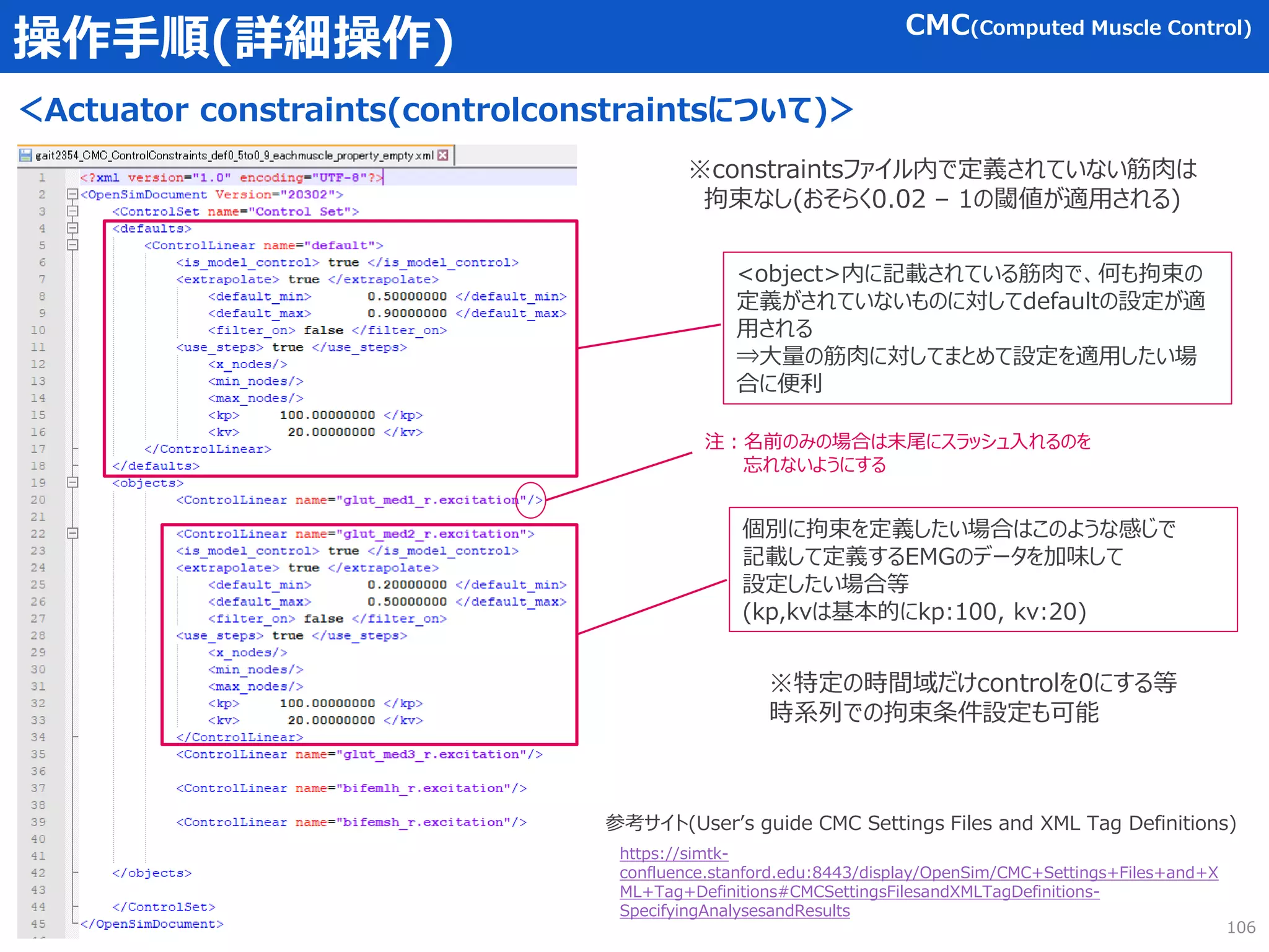 操作手順(詳細操作)
＜Actuator constraints(controlconstraintsについて)＞
106
CMC(Computed Muscle Control)
https://simtk-
confluence.stanford.edu:8443/display/OpenSim/CMC+Settings+Files+and+X
ML+Tag+Definitions#CMCSettingsFilesandXMLTagDefinitions-
SpecifyingAnalysesandResults
参考サイト(User’s guide CMC Settings Files and XML Tag Definitions)
※constraintsファイル内で定義されていない筋肉は
拘束なし(おそらく0.02 – 1の閾値が適用される)
<object>内に記載されている筋肉で、何も拘束の
定義がされていないものに対してdefaultの設定が適
用される
⇒大量の筋肉に対してまとめて設定を適用したい場
合に便利
個別に拘束を定義したい場合はこのような感じで
記載して定義するEMGのデータを加味して
設定したい場合等
(kp,kvは基本的にkp:100, kv:20)
注：名前のみの場合は末尾にスラッシュ入れるのを
忘れないようにする
※特定の時間域だけcontrolを0にする等
時系列での拘束条件設定も可能
 