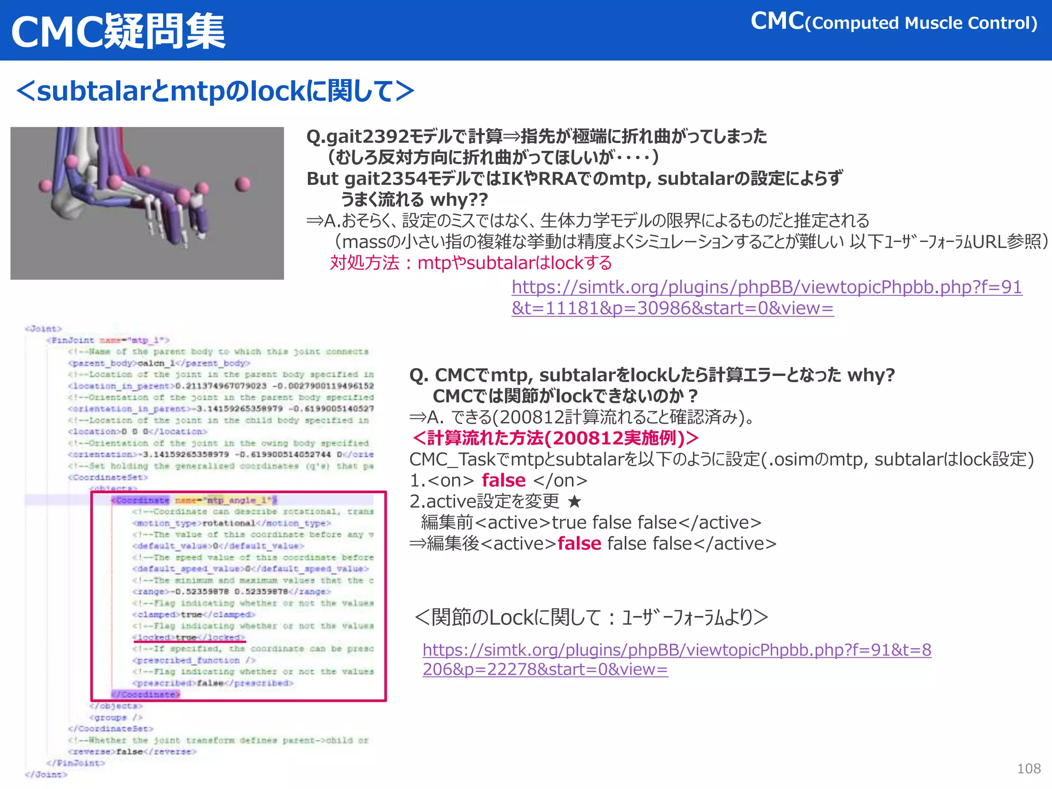 CMC疑問集
＜subtalarとmtpのlockに関して＞
108
CMC(Computed Muscle Control)
Q.gait2392モデルで計算⇒指先が極端に折れ曲がってしまった
（むしろ反対方向に折れ曲がってほしいが・・・・）
But gait2354モデルではIKやRRAでのmtp, subtalarの設定によらず
うまく流れる why??
⇒A.おそらく、設定のミスではなく、生体力学モデルの限界によるものだと推定される
（massの小さい指の複雑な挙動は精度よくシミュレーションすることが難しい 以下ﾕｰｻﾞｰﾌｫｰﾗﾑURL参照）
対処方法：mtpやsubtalarはlockする
https://simtk.org/plugins/phpBB/viewtopicPhpbb.php?f=91&t=8
206&p=22278&start=0&view=
＜関節のLockに関して：ﾕｰｻﾞｰﾌｫｰﾗﾑより＞
Q. CMCでmtp, subtalarをlockしたら計算エラーとなった why?
CMCでは関節がlockできないのか？
⇒A. できる(200812計算流れること確認済み)。
＜計算流れた方法(200812実施例)＞
CMC_Taskでmtpとsubtalarを以下のように設定(.osimのmtp, subtalarはlock設定)
1.<on> false </on>
2.active設定を変更 ★
編集前<active>true false false</active>
⇒編集後<active>false false false</active>
https://simtk.org/plugins/phpBB/viewtopicPhpbb.php?f=91
&t=11181&p=30986&start=0&view=
 