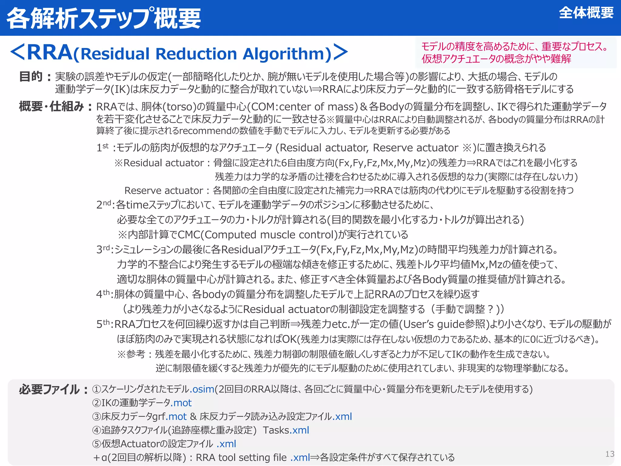 概要・仕組み：
各解析ステップ概要
＜RRA(Residual Reduction Algorithm)＞
目的：
必要ファイル：
1st :モデルの筋肉が仮想的なアクチュエータ (Residual actuator, Reserve actuator ※)に置き換えられる
※Residual actuator：骨盤に設定された6自由度方向(Fx,Fy,Fz,Mx,My,Mz)の残差力⇒RRAではこれを最小化する
残差力は力学的な矛盾の辻褄を合わせるために導入される仮想的な力(実際には存在しない力)
Reserve actuator：各関節の全自由度に設定された補完力⇒RRAでは筋肉の代わりにモデルを駆動する役割を持つ
2nd:各timeステップにおいて、モデルを運動学データのポジションに移動させるために、
必要な全てのアクチュエータの力・トルクが計算される(目的関数を最小化する力・トルクが算出される)
※内部計算でCMC(Computed muscle control)が実行されている
3rd:シミュレーションの最後に各Residualアクチュエータ(Fx,Fy,Fz,Mx,My,Mz)の時間平均残差力が計算される。
力学的不整合により発生するモデルの極端な傾きを修正するために、残差トルク平均値Mx,Mzの値を使って、
適切な胴体の質量中心が計算される。また、修正すべき全体質量および各Body質量の推奨値が計算される。
4th:胴体の質量中心、各bodyの質量分布を調整したモデルで上記RRAのプロセスを繰り返す
（より残差力が小さくなるようにResidual actuatorの制御設定を調整する（手動で調整？)）
5th:RRAプロセスを何回繰り返すかは自己判断⇒残差力etc.が一定の値(User’s guide参照)より小さくなり、モデルの駆動が
ほぼ筋肉のみで実現される状態になればOK(残差力は実際には存在しない仮想の力であるため、基本的に0に近づけるべき)。
※参考：残差を最小化するために、残差力制御の制限値を厳しくしすぎると力が不足してIKの動作を生成できない。
逆に制限値を緩くすると残差力が優先的にモデル駆動のために使用されてしまい、非現実的な物理挙動になる。
実験の誤差やモデルの仮定(一部簡略化したりとか、腕が無いモデルを使用した場合等)の影響により、大抵の場合、モデルの
運動学データ(IK)は床反力データと動的に整合が取れていない⇒RRAにより床反力データと動的に一致する筋骨格モデルにする
①スケーリングされたモデル.osim(2回目のRRA以降は、各回ごとに質量中心・質量分布を更新したモデルを使用する)
②IKの運動学データ.mot
③床反力データgrf.mot & 床反力データ読み込み設定ファイル.xml
④追跡タスクファイル(追跡座標と重み設定) Tasks.xml
⑤仮想Actuatorの設定ファイル .xml
＋α(2回目の解析以降)：RRA tool setting file .xml⇒各設定条件がすべて保存されている
RRAでは、胴体(torso)の質量中心(COM:center of mass)＆各Bodyの質量分布を調整し、IKで得られた運動学データ
を若干変化させることで床反力データと動的に一致させる※質量中心はRRAにより自動調整されるが、各bodyの質量分布はRRAの計
算終了後に提示されるrecommendの数値を手動でモデルに入力し、モデルを更新する必要がある
全体概要
モデルの精度を高めるために、重要なプロセス。
仮想アクチュエータの概念がやや難解
13
 