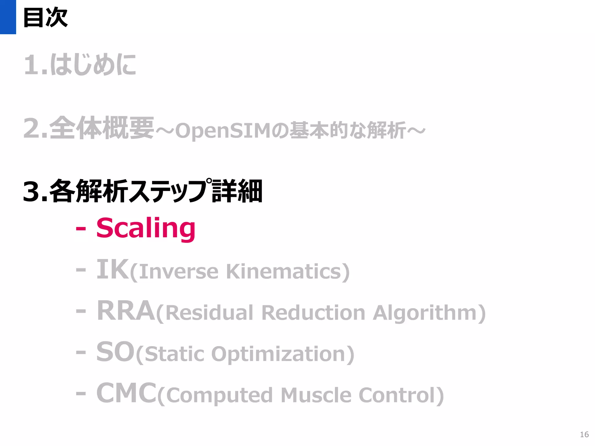目次
1.はじめに
2.全体概要～OpenSIMの基本的な解析～
3.各解析ステップ詳細
- Scaling
- IK(Inverse Kinematics)
- RRA(Residual Reduction Algorithm)
- SO(Static Optimization)
- CMC(Computed Muscle Control)
16
 