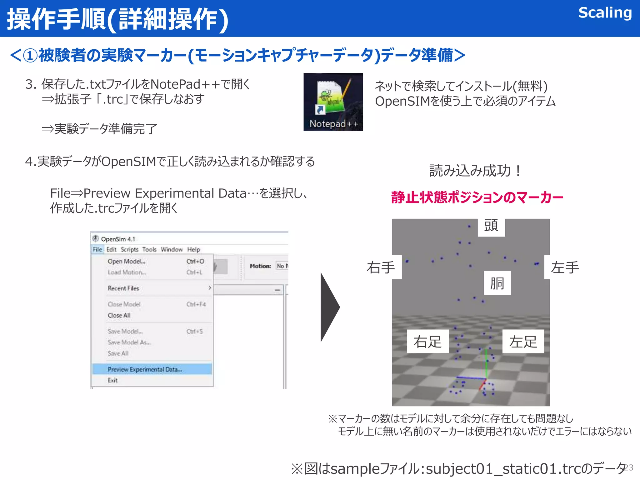 操作手順(詳細操作) Scaling
＜①被験者の実験マーカー(モーションキャプチャーデータ)データ準備＞
3. 保存した.txtファイルをNotePad++で開く
⇒拡張子 「.trc」で保存しなおす
⇒実験データ準備完了
ネットで検索してインストール(無料)
OpenSIMを使う上で必須のアイテム
4.実験データがOpenSIMで正しく読み込まれるか確認する
File⇒Preview Experimental Data…を選択し、
作成した.trcファイルを開く
左手
右手
左足
頭
胴
右足
※図はsampleファイル:subject01_static01.trcのデータ
読み込み成功！
※マーカーの数はモデルに対して余分に存在しても問題なし
モデル上に無い名前のマーカーは使用されないだけでエラーにはならない
静止状態ポジションのマーカー
23
 