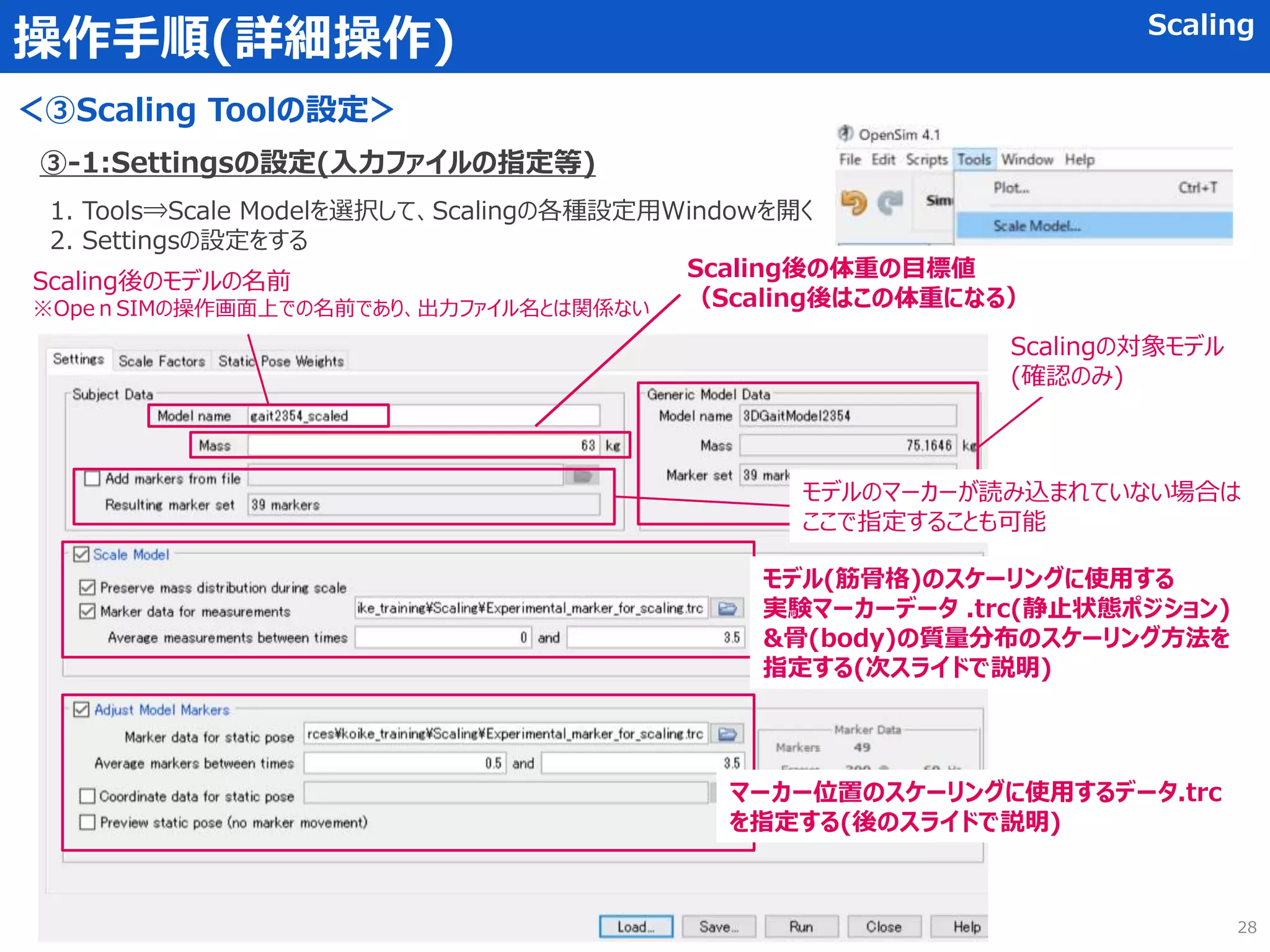 操作手順(詳細操作) Scaling
＜③Scaling Toolの設定＞
③-1:Settingsの設定(入力ファイルの指定等)
1. Tools⇒Scale Modelを選択して、Scalingの各種設定用Windowを開く
2. Settingsの設定をする
Scaling後のモデルの名前
※OpeｎSIMの操作画面上での名前であり、出力ファイル名とは関係ない
Scalingの対象モデル
(確認のみ)
Scaling後の体重の目標値
（Scaling後はこの体重になる）
モデルのマーカーが読み込まれていない場合は
ここで指定することも可能
モデル(筋骨格)のスケーリングに使用する
実験マーカーデータ .trc(静止状態ポジション)
&骨(body)の質量分布のスケーリング方法を
指定する(次スライドで説明)
マーカー位置のスケーリングに使用するデータ.trc
を指定する(後のスライドで説明)
28
 