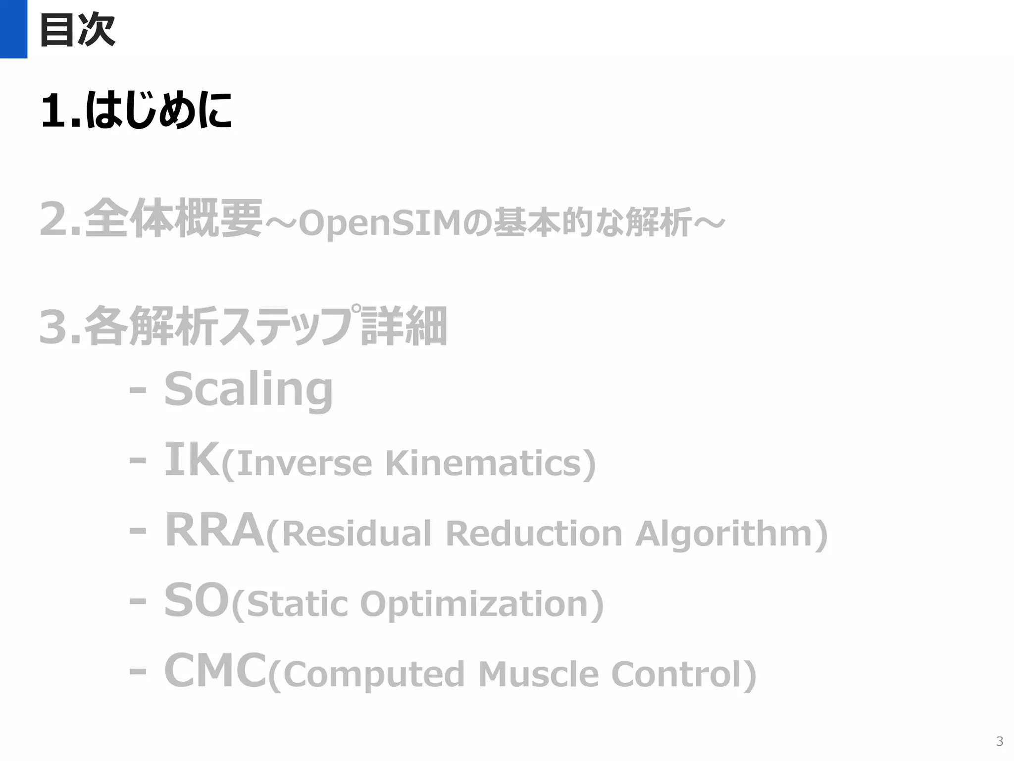 目次
1.はじめに
2.全体概要～OpenSIMの基本的な解析～
3.各解析ステップ詳細
- Scaling
- IK(Inverse Kinematics)
- RRA(Residual Reduction Algorithm)
- SO(Static Optimization)
- CMC(Computed Muscle Control)
3
 