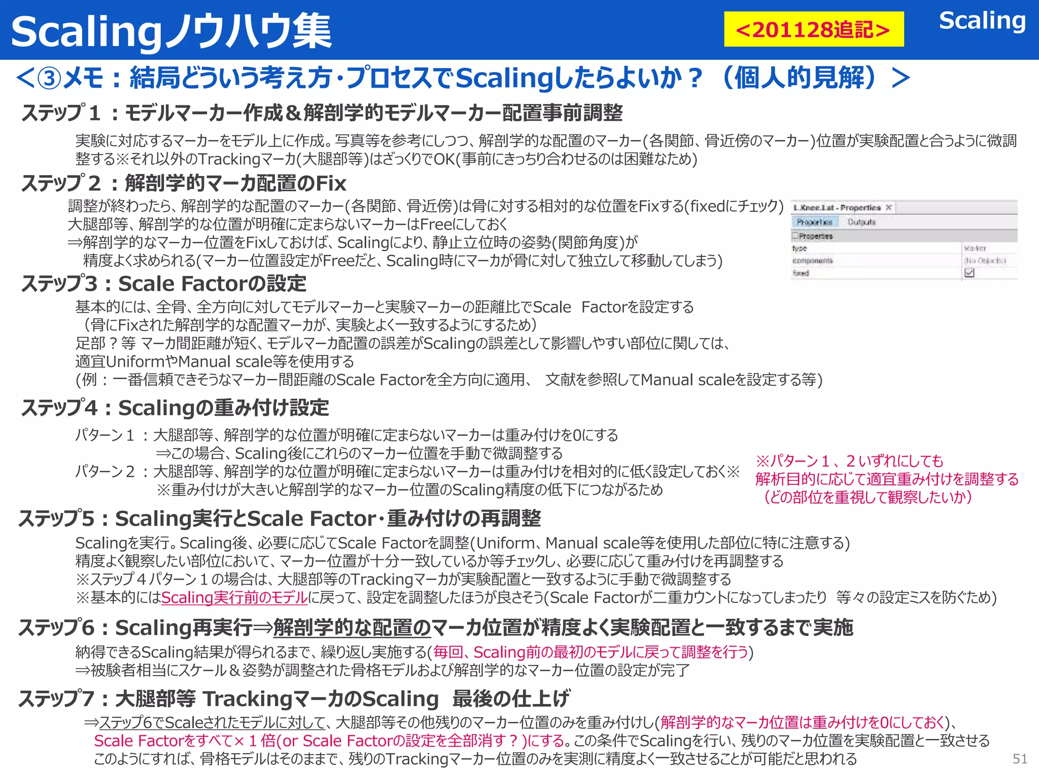 Scalingノウハウ集 Scaling
＜③メモ：結局どういう考え方・プロセスでScalingしたらよいか？（個人的見解）＞
51
ステップ１：モデルマーカー作成＆解剖学的モデルマーカー配置事前調整
実験に対応するマーカーをモデル上に作成。写真等を参考にしつつ、解剖学的な配置のマーカー(各関節、骨近傍のマーカー)位置が実験配置と合うように微調
整する※それ以外のTrackingマーカ(大腿部等)はざっくりでOK(事前にきっちり合わせるのは困難なため)
ステップ２：解剖学的マーカ配置のFix
調整が終わったら、解剖学的な配置のマーカー(各関節、骨近傍)は骨に対する相対的な位置をFixする(fixedにチェック)
大腿部等、解剖学的な位置が明確に定まらないマーカーはFreeにしておく
⇒解剖学的なマーカー位置をFixしておけば、Scalingにより、静止立位時の姿勢(関節角度)が
精度よく求められる(マーカー位置設定がFreeだと、Scaling時にマーカが骨に対して独立して移動してしまう)
ステップ3：Scale Factorの設定
基本的には、全骨、全方向に対してモデルマーカーと実験マーカーの距離比でScale Factorを設定する
（骨にFixされた解剖学的な配置マーカが、実験とよく一致するようにするため）
足部？等 マーカ間距離が短く、モデルマーカ配置の誤差がScalingの誤差として影響しやすい部位に関しては、
適宜UniformやManual scale等を使用する
(例：一番信頼できそうなマーカー間距離のScale Factorを全方向に適用、 文献を参照してManual scaleを設定する等)
ステップ4：Scalingの重み付け設定
パターン１：大腿部等、解剖学的な位置が明確に定まらないマーカーは重み付けを0にする
⇒この場合、Scaling後にこれらのマーカー位置を手動で微調整する
パターン２：大腿部等、解剖学的な位置が明確に定まらないマーカーは重み付けを相対的に低く設定しておく※
※重み付けが大きいと解剖学的なマーカー位置のScaling精度の低下につながるため
ステップ5：Scaling実行とScale Factor・重み付けの再調整
Scalingを実行。Scaling後、必要に応じてScale Factorを調整(Uniform、Manual scale等を使用した部位に特に注意する)
精度よく観察したい部位において、マーカー位置が十分一致しているか等チェックし、必要に応じて重み付けを再調整する
※ステップ４パターン１の場合は、大腿部等のTrackingマーカが実験配置と一致するように手動で微調整する
※基本的にはScaling実行前のモデルに戻って、設定を調整したほうが良さそう(Scale Factorが二重カウントになってしまったり 等々の設定ミスを防ぐため)
ステップ6：Scaling再実行⇒解剖学的な配置のマーカ位置が精度よく実験配置と一致するまで実施
納得できるScaling結果が得られるまで、繰り返し実施する(毎回、Scaling前の最初のモデルに戻って調整を行う)
⇒被験者相当にスケール＆姿勢が調整された骨格モデルおよび解剖学的なマーカー位置の設定が完了
<201128追記>
ステップ7：大腿部等 TrackingマーカのScaling 最後の仕上げ
⇒ステップ6でScaleされたモデルに対して、大腿部等その他残りのマーカー位置のみを重み付けし(解剖学的なマーカ位置は重み付けを0にしておく)、
Scale Factorをすべて×１倍(or Scale Factorの設定を全部消す？)にする。この条件でScalingを行い、残りのマーカ位置を実験配置と一致させる
このようにすれば、骨格モデルはそのままで、残りのTrackingマーカー位置のみを実測に精度よく一致させることが可能だと思われる
※パターン１、２いずれにしても
解析目的に応じて適宜重み付けを調整する
（どの部位を重視して観察したいか）
 