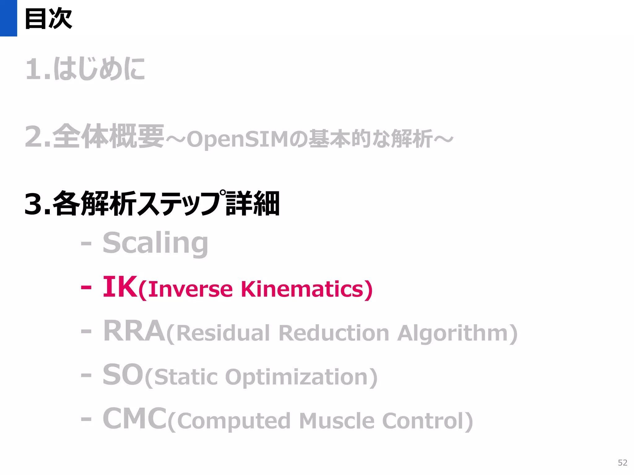 目次
1.はじめに
2.全体概要～OpenSIMの基本的な解析～
3.各解析ステップ詳細
- Scaling
- IK(Inverse Kinematics)
- RRA(Residual Reduction Algorithm)
- SO(Static Optimization)
- CMC(Computed Muscle Control)
52
 