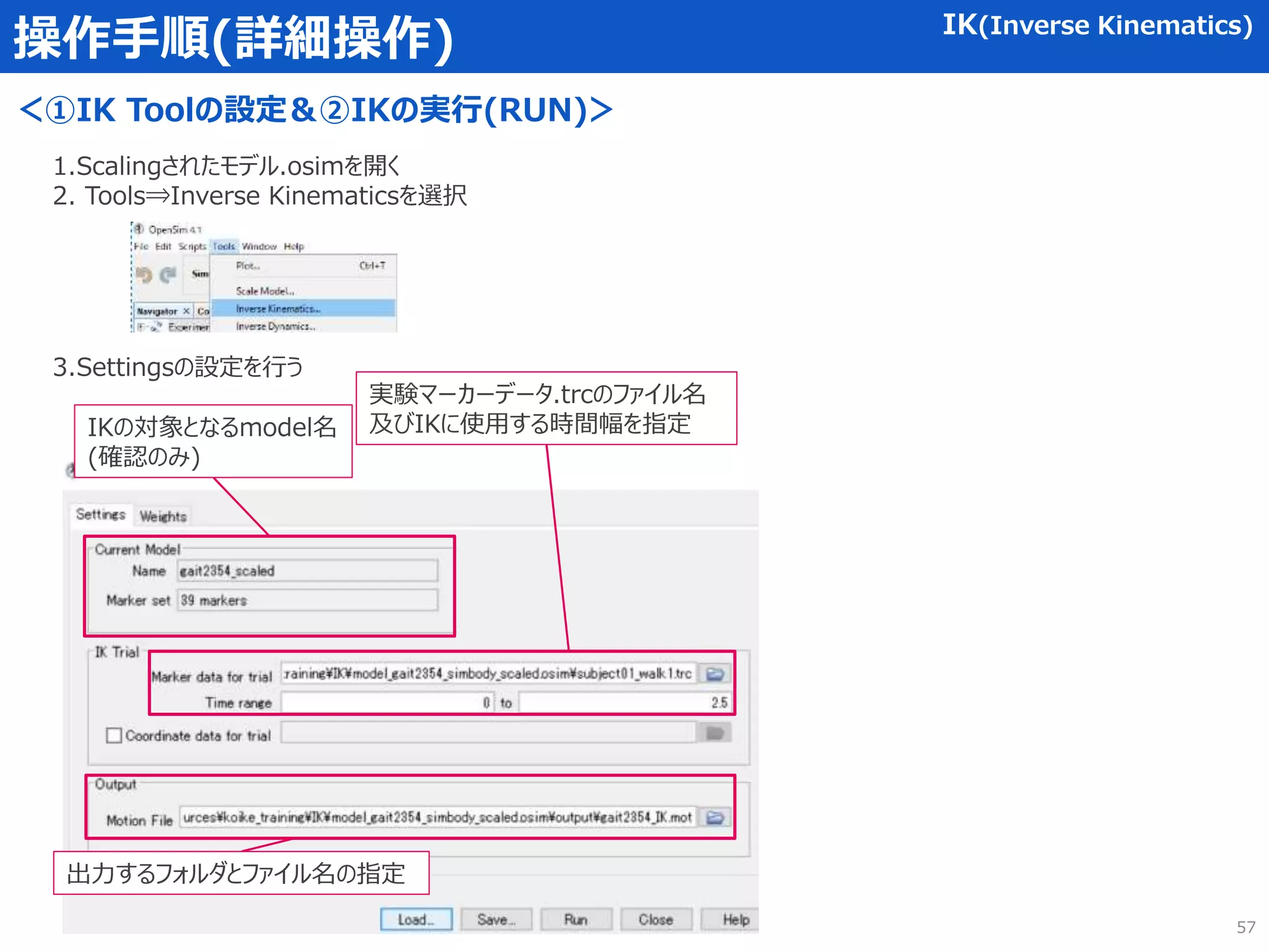 操作手順(詳細操作) IK(Inverse Kinematics)
＜①IK Toolの設定＆②IKの実行(RUN)＞
1.Scalingされたモデル.osimを開く
2. Tools⇒Inverse Kinematicsを選択
3.Settingsの設定を行う
IKの対象となるmodel名
(確認のみ)
実験マーカーデータ.trcのファイル名
及びIKに使用する時間幅を指定
出力するフォルダとファイル名の指定
57
 