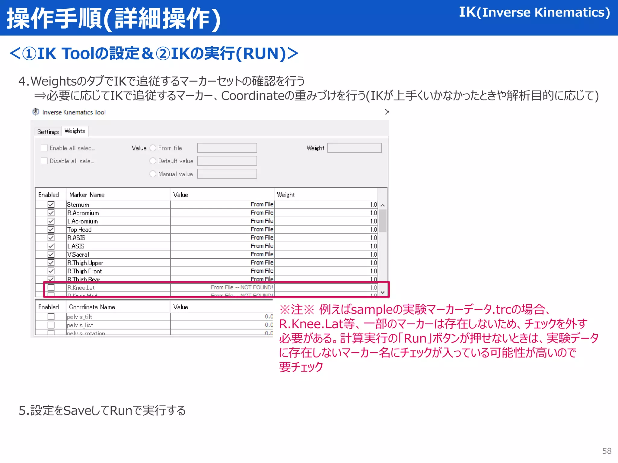 操作手順(詳細操作) IK(Inverse Kinematics)
＜①IK Toolの設定＆②IKの実行(RUN)＞
4.WeightsのタブでIKで追従するマーカーセットの確認を行う
⇒必要に応じてIKで追従するマーカー、Coordinateの重みづけを行う(IKが上手くいかなかったときや解析目的に応じて)
※注※ 例えばsampleの実験マーカーデータ.trcの場合、
R.Knee.Lat等、一部のマーカーは存在しないため、チェックを外す
必要がある。計算実行の「Run」ボタンが押せないときは、実験データ
に存在しないマーカー名にチェックが入っている可能性が高いので
要チェック
5.設定をSaveしてRunで実行する
58
 