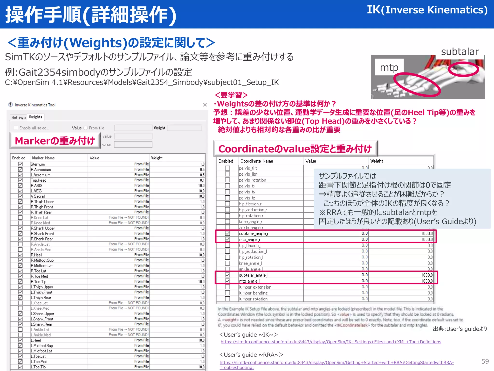 操作手順(詳細操作) IK(Inverse Kinematics)
＜重み付け(Weights)の設定に関して＞
SimTKのソースやデフォルトのサンプルファイル、論文等を参考に重み付けする
59
例:Gait2354simbodyのサンプルファイルの設定
C:OpenSim 4.1ResourcesModelsGait2354_Simbodysubject01_Setup_IK
＜要学習＞
・Weightsの差の付け方の基準は何か？
予想：誤差の少ない位置、運動学データ生成に重要な位置(足のHeel Tip等)の重みを
増やして、あまり関係ない部位(Top Head)の重みを小さくしている？
絶対値よりも相対的な各重みの比が重要
Markerの重み付け
Coordinateのvalue設定と重み付け
サンプルファイルでは
距骨下関節と足指付け根の関節は0で固定
⇒精度よく追従させることが困難だからか？
こっちのほうが全体のIKの精度が良くなる？
※RRAでも一般的にsubtalarとmtpを
固定したほうが良いとの記載あり(User’s Guideより)
https://simtk-confluence.stanford.edu:8443/display/OpenSim/IK+Settings+Files+and+XML+Tag+Definitions
出典:User’s guideより
mtp
subtalar
https://simtk-confluence.stanford.edu:8443/display/OpenSim/Getting+Started+with+RRA#GettingStartedwithRRA-
Troubleshooting:
＜User’s guide ~IK~＞
＜User’s guide ~RRA~＞
 