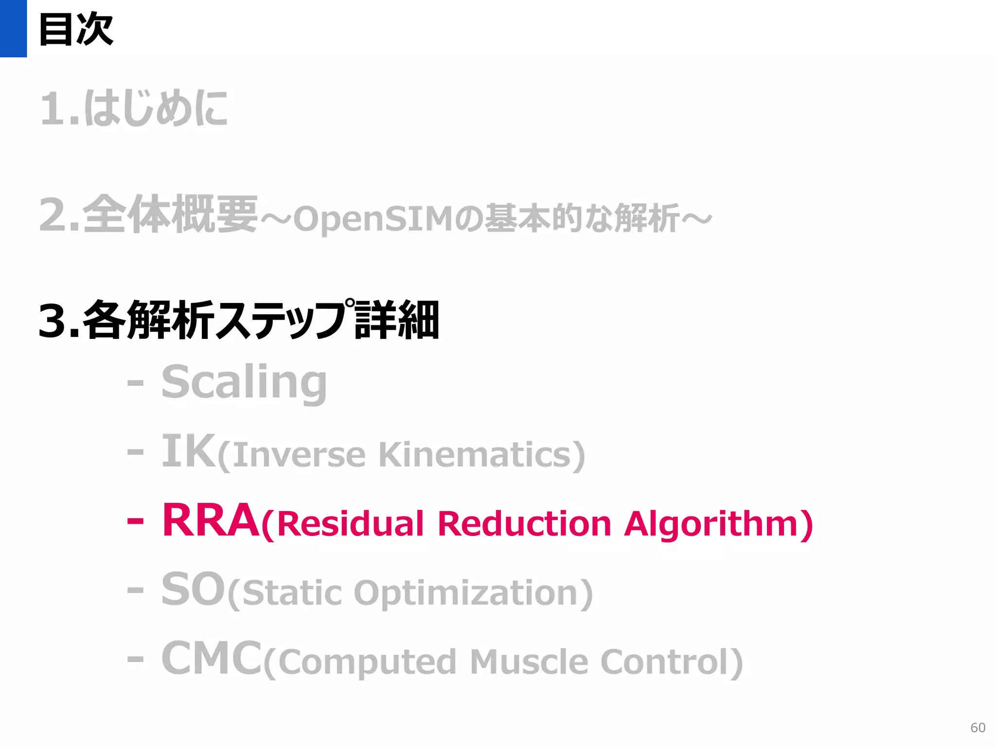 目次
1.はじめに
2.全体概要～OpenSIMの基本的な解析～
3.各解析ステップ詳細
- Scaling
- IK(Inverse Kinematics)
- RRA(Residual Reduction Algorithm)
- SO(Static Optimization)
- CMC(Computed Muscle Control)
60
 