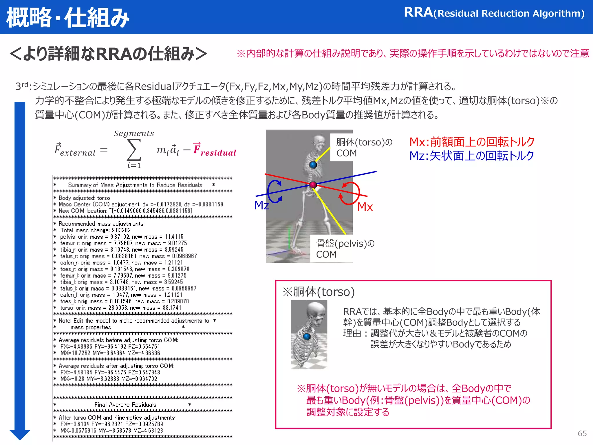 概略・仕組み RRA(Residual Reduction Algorithm)
＜より詳細なRRAの仕組み＞ ※内部的な計算の仕組み説明であり、実際の操作手順を示しているわけではないので注意
3rd:シミュレーションの最後に各Residualアクチュエータ(Fx,Fy,Fz,Mx,My,Mz)の時間平均残差力が計算される。
力学的不整合により発生する極端なモデルの傾きを修正するために、残差トルク平均値Mx,Mzの値を使って、適切な胴体(torso)※の
質量中心(COM)が計算される。また、修正すべき全体質量および各Body質量の推奨値が計算される。
Mz Mx
※胴体(torso)
Mx:前額面上の回転トルク
Mz:矢状面上の回転トルク
胴体(torso)の
COM
骨盤(pelvis)の
COM
RRAでは、基本的に全Bodyの中で最も重いBody(体
幹)を質量中心(COM)調整Bodyとして選択する
理由：調整代が大きい＆モデルと被験者のCOMの
誤差が大きくなりやすいBodyであるため
𝐹𝑒𝑥𝑡𝑒𝑟𝑛𝑎𝑙 =
𝑖=1
𝑆𝑒𝑔𝑚𝑒𝑛𝑡𝑠
𝑚𝑖𝑎𝑖 − 𝑭𝒓𝒆𝒔𝒊𝒅𝒖𝒂𝒍
※胴体(torso)が無いモデルの場合は、全Bodyの中で
最も重いBody(例:骨盤(pelvis))を質量中心(COM)の
調整対象に設定する
65
 