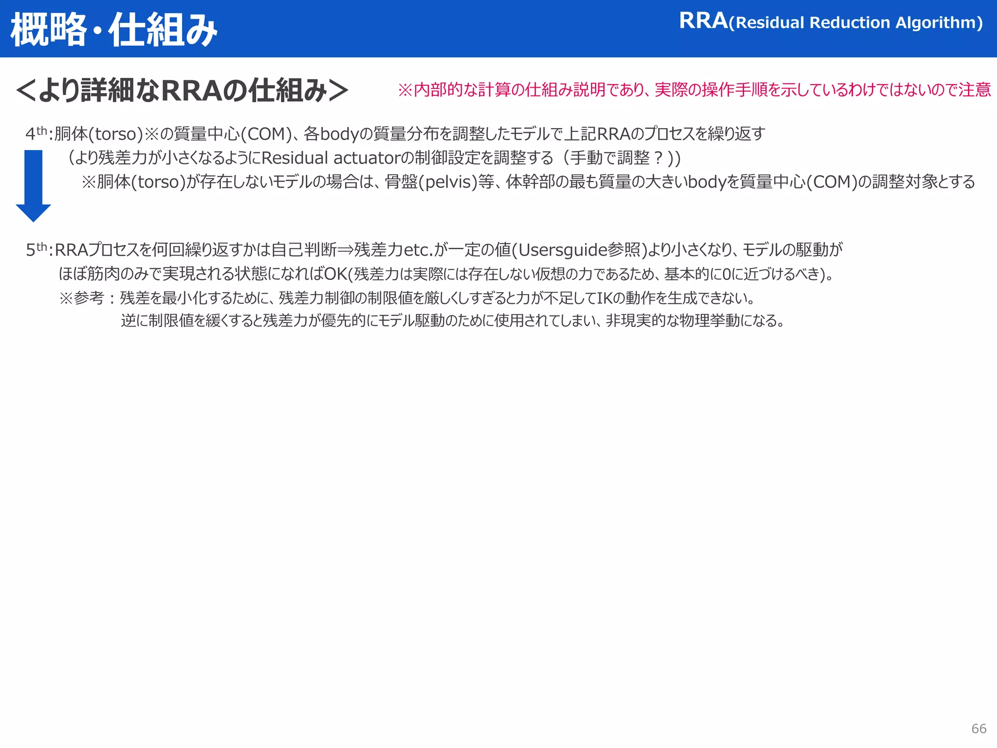 概略・仕組み RRA(Residual Reduction Algorithm)
＜より詳細なRRAの仕組み＞ ※内部的な計算の仕組み説明であり、実際の操作手順を示しているわけではないので注意
4th:胴体(torso)※の質量中心(COM)、各bodyの質量分布を調整したモデルで上記RRAのプロセスを繰り返す
（より残差力が小さくなるようにResidual actuatorの制御設定を調整する（手動で調整？))
※胴体(torso)が存在しないモデルの場合は、骨盤(pelvis)等、体幹部の最も質量の大きいbodyを質量中心(COM)の調整対象とする
5th:RRAプロセスを何回繰り返すかは自己判断⇒残差力etc.が一定の値(Usersguide参照)より小さくなり、モデルの駆動が
ほぼ筋肉のみで実現される状態になればOK(残差力は実際には存在しない仮想の力であるため、基本的に0に近づけるべき)。
※参考：残差を最小化するために、残差力制御の制限値を厳しくしすぎると力が不足してIKの動作を生成できない。
逆に制限値を緩くすると残差力が優先的にモデル駆動のために使用されてしまい、非現実的な物理挙動になる。
66
 