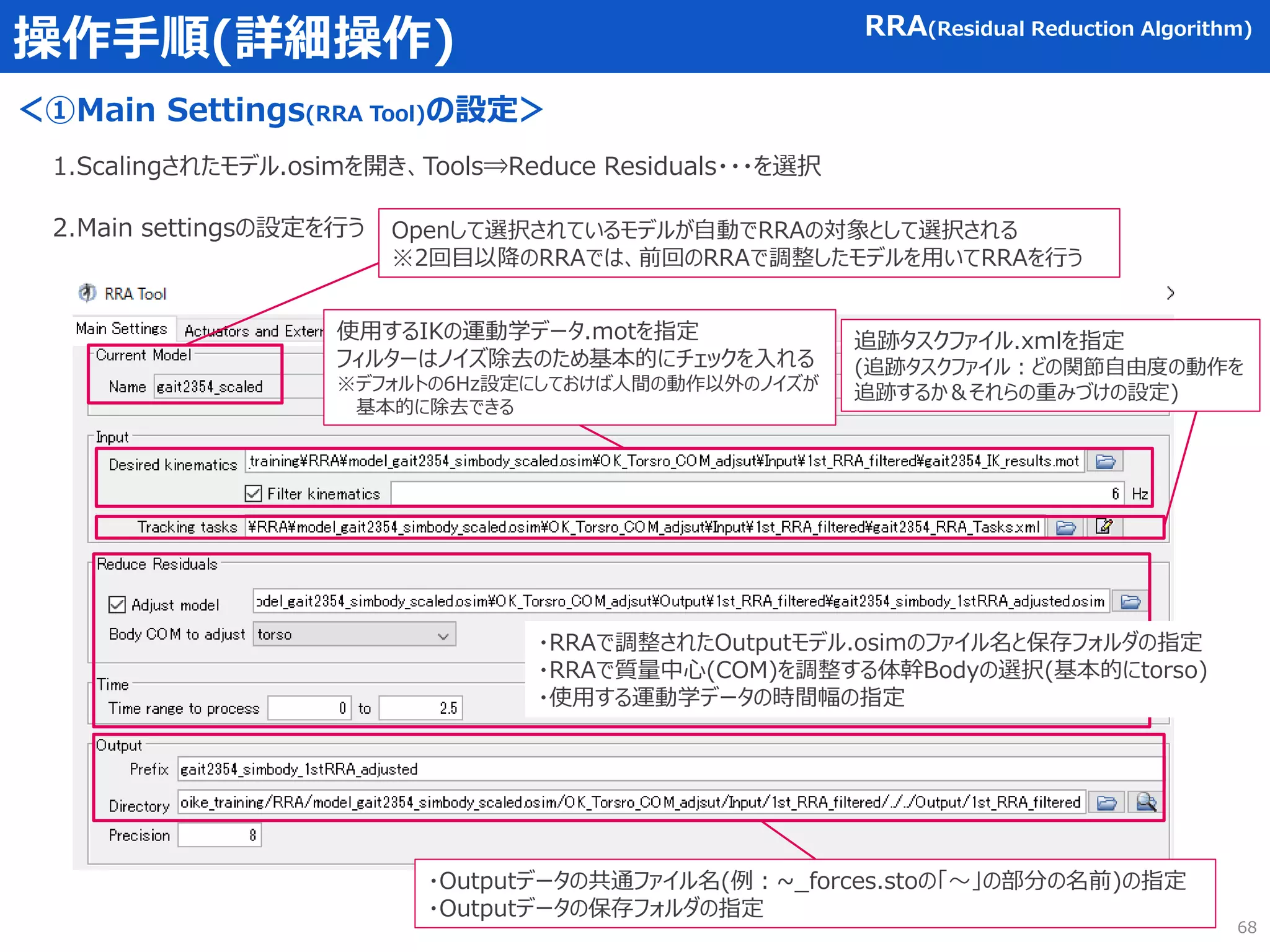 操作手順(詳細操作)
＜①Main Settings(RRA Tool)の設定＞
1.Scalingされたモデル.osimを開き、Tools⇒Reduce Residuals・・・を選択
2.Main settingsの設定を行う
使用するIKの運動学データ.motを指定
フィルターはノイズ除去のため基本的にチェックを入れる
※デフォルトの6Hz設定にしておけば人間の動作以外のノイズが
基本的に除去できる
RRA(Residual Reduction Algorithm)
追跡タスクファイル.xmlを指定
(追跡タスクファイル：どの関節自由度の動作を
追跡するか＆それらの重みづけの設定)
・RRAで調整されたOutputモデル.osimのファイル名と保存フォルダの指定
・RRAで質量中心(COM)を調整する体幹Bodyの選択(基本的にtorso)
・使用する運動学データの時間幅の指定
・Outputデータの共通ファイル名(例：~_forces.stoの「～」の部分の名前)の指定
・Outputデータの保存フォルダの指定
Openして選択されているモデルが自動でRRAの対象として選択される
※2回目以降のRRAでは、前回のRRAで調整したモデルを用いてRRAを行う
68
 