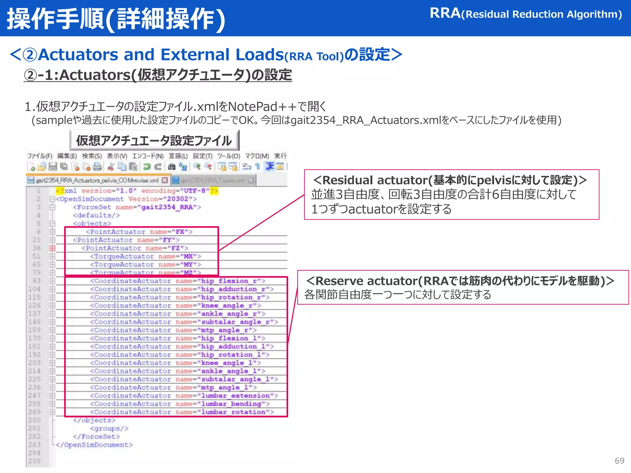 操作手順(詳細操作)
＜②Actuators and External Loads(RRA Tool)の設定＞
RRA(Residual Reduction Algorithm)
1.仮想アクチュエータの設定ファイル.xmlをNotePad++で開く
(sampleや過去に使用した設定ファイルのコピーでOK。今回はgait2354_RRA_Actuators.xmlをベースにしたファイルを使用)
仮想アクチュエータ設定ファイル
＜Residual actuator(基本的にpelvisに対して設定)＞
並進3自由度、回転3自由度の合計6自由度に対して
1つずつactuatorを設定する
＜Reserve actuator(RRAでは筋肉の代わりにモデルを駆動)＞
各関節自由度一つ一つに対して設定する
②-1:Actuators(仮想アクチュエータ)の設定
69
 