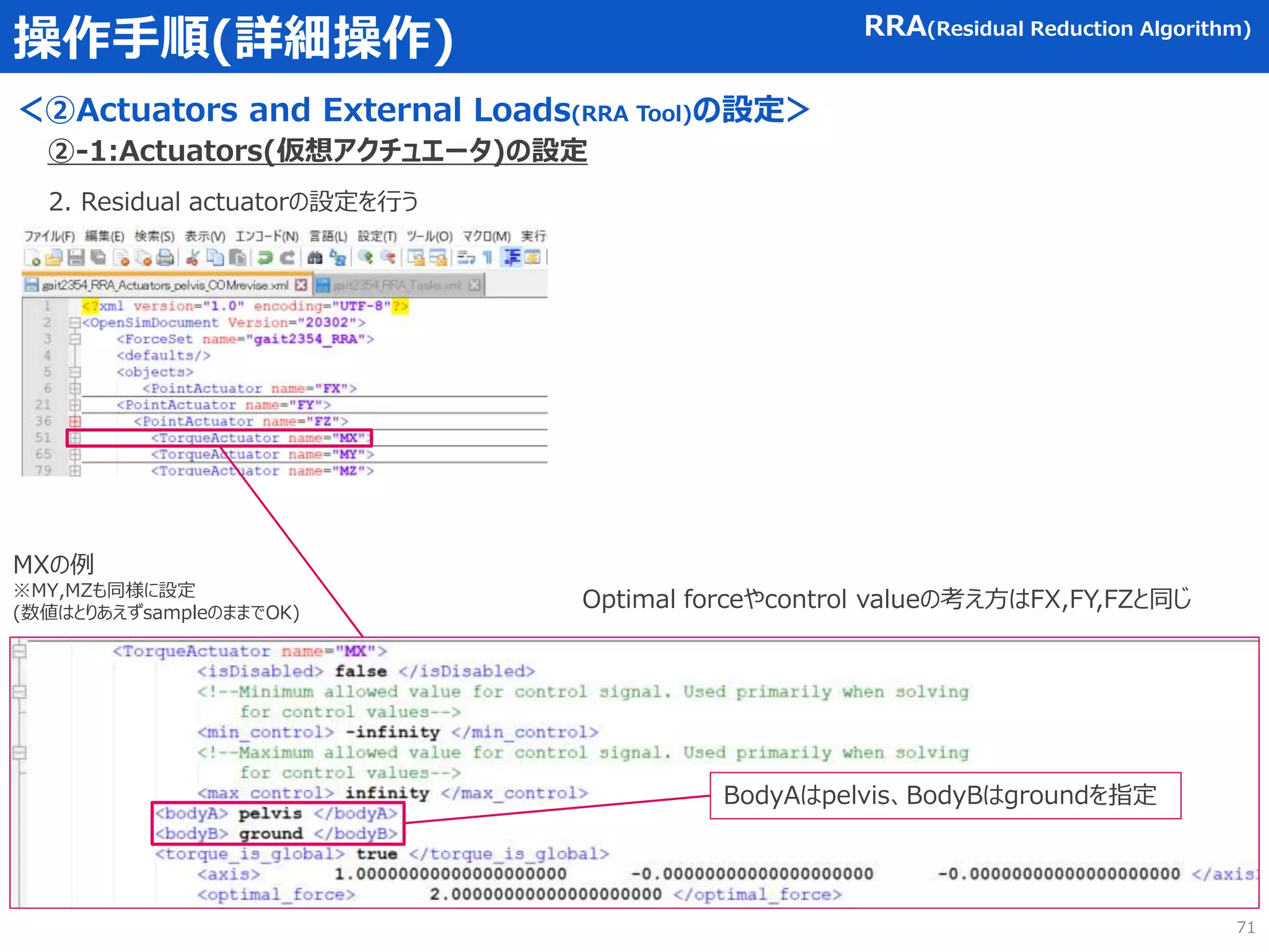 操作手順(詳細操作)
＜②Actuators and External Loads(RRA Tool)の設定＞
RRA(Residual Reduction Algorithm)
2. Residual actuatorの設定を行う
MXの例
※MY,MZも同様に設定
(数値はとりあえずsampleのままでOK)
BodyAはpelvis、BodyBはgroundを指定
Optimal forceやcontrol valueの考え方はFX,FY,FZと同じ
②-1:Actuators(仮想アクチュエータ)の設定
71
 