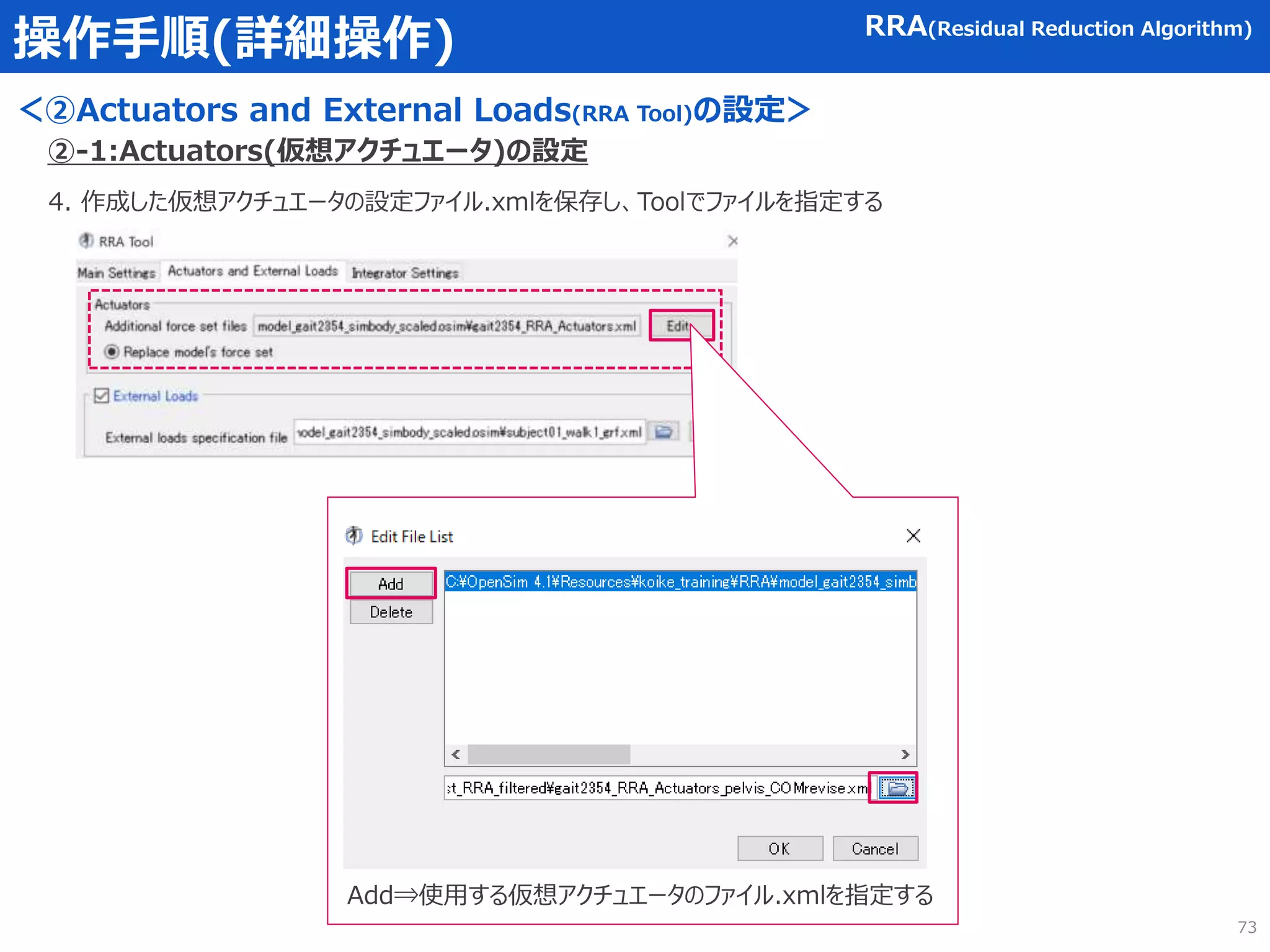 操作手順(詳細操作)
＜②Actuators and External Loads(RRA Tool)の設定＞
RRA(Residual Reduction Algorithm)
4. 作成した仮想アクチュエータの設定ファイル.xmlを保存し、Toolでファイルを指定する
②-1:Actuators(仮想アクチュエータ)の設定
Add⇒使用する仮想アクチュエータのファイル.xmlを指定する
73
 