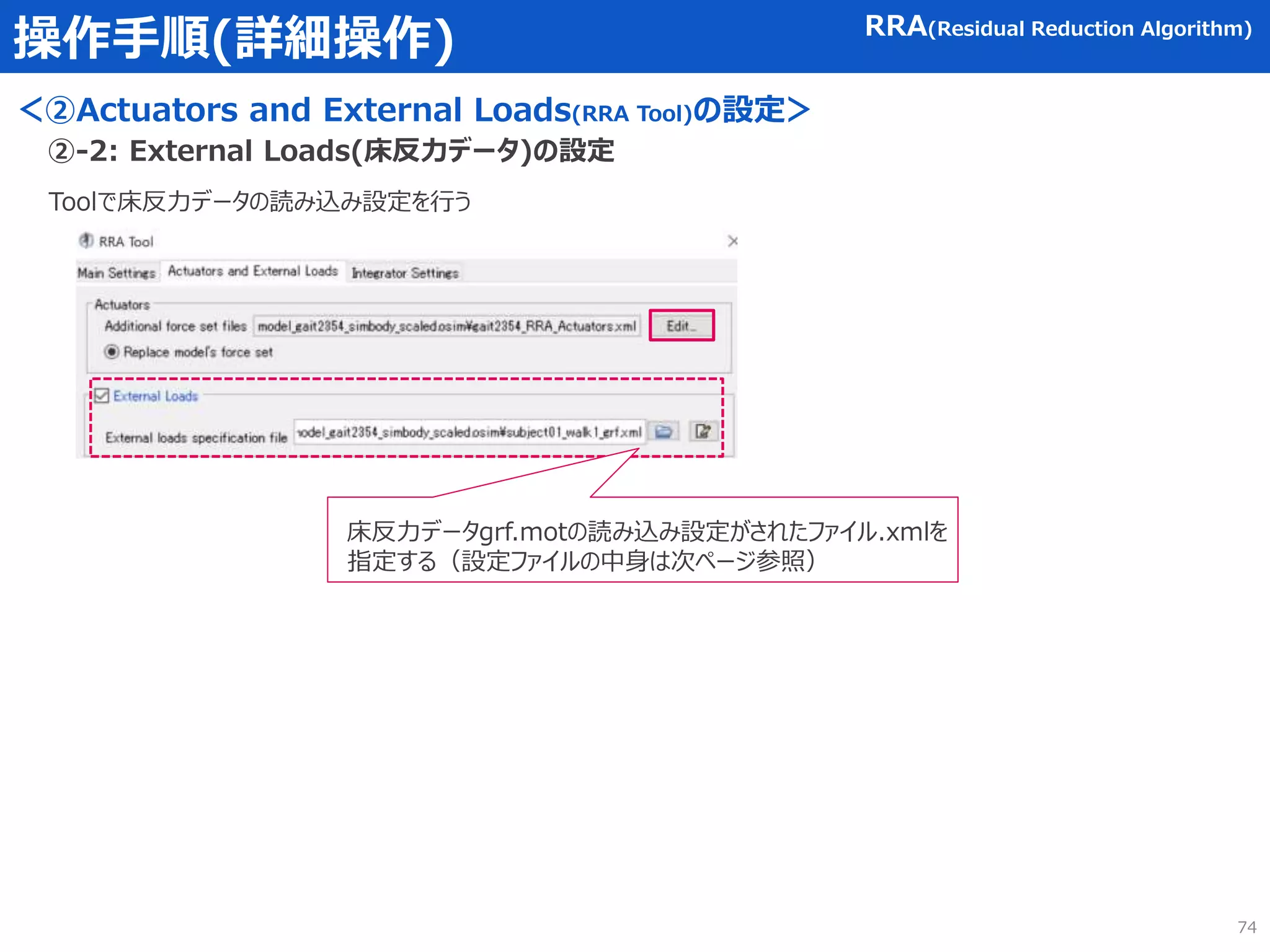 操作手順(詳細操作)
＜②Actuators and External Loads(RRA Tool)の設定＞
RRA(Residual Reduction Algorithm)
Toolで床反力データの読み込み設定を行う
②-2: External Loads(床反力データ)の設定
床反力データgrf.motの読み込み設定がされたファイル.xmlを
指定する（設定ファイルの中身は次ページ参照）
74
 