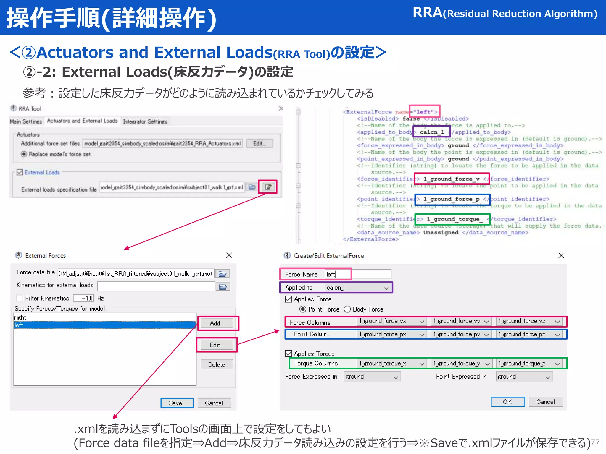 操作手順(詳細操作) RRA(Residual Reduction Algorithm)
参考：設定した床反力データがどのように読み込まれているかチェックしてみる
②-2: External Loads(床反力データ)の設定
.xmlを読み込まずにToolsの画面上で設定をしてもよい
(Force data fileを指定⇒Add⇒床反力データ読み込みの設定を行う⇒※Saveで.xmlファイルが保存できる)
＜②Actuators and External Loads(RRA Tool)の設定＞
77
 