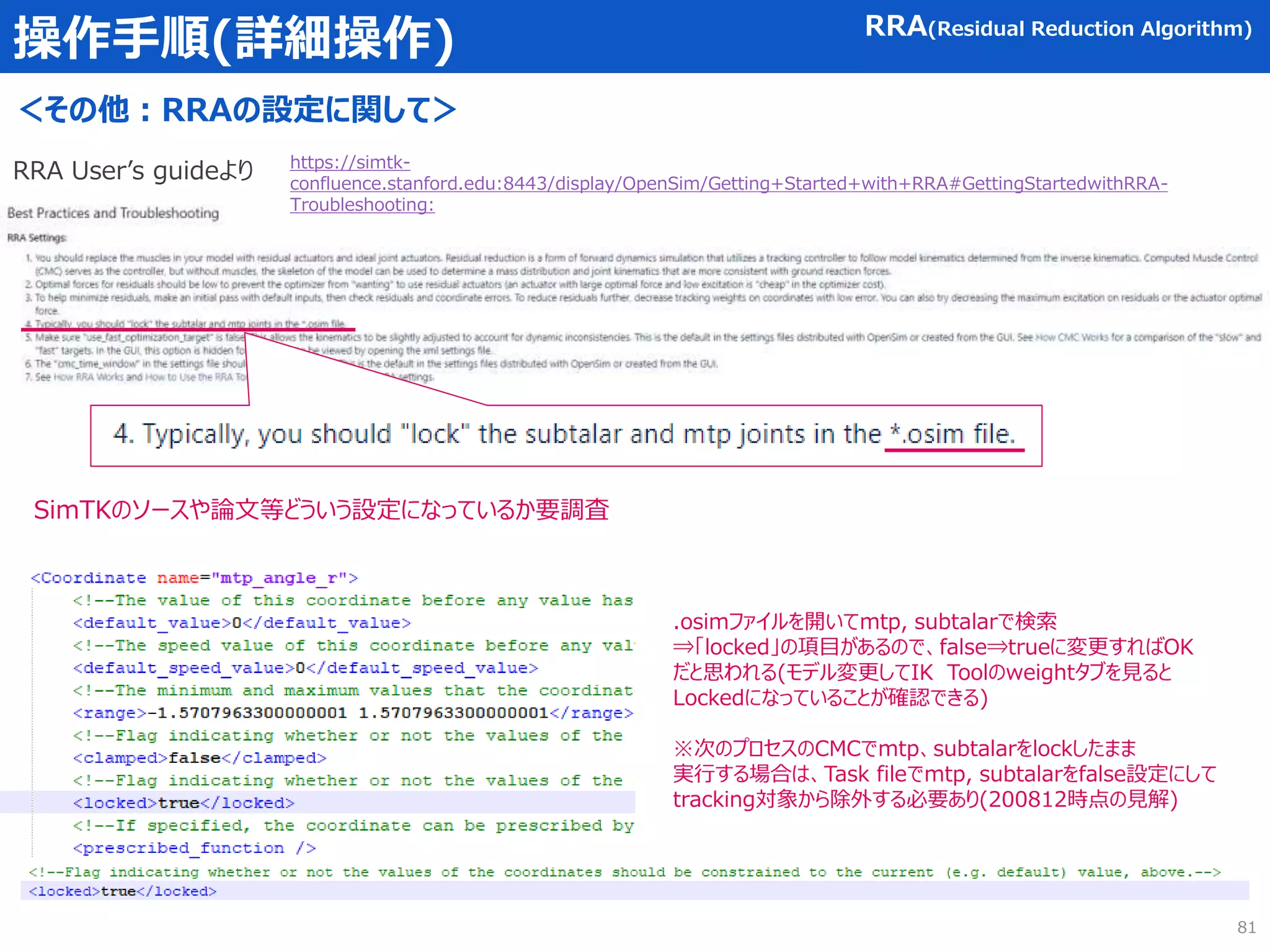 操作手順(詳細操作)
＜その他：RRAの設定に関して＞
RRA(Residual Reduction Algorithm)
81
https://simtk-
confluence.stanford.edu:8443/display/OpenSim/Getting+Started+with+RRA#GettingStartedwithRRA-
Troubleshooting:
RRA User’s guideより
SimTKのソースや論文等どういう設定になっているか要調査
.osimファイルを開いてmtp, subtalarで検索
⇒「locked」の項目があるので、false⇒trueに変更すればOK
だと思われる(モデル変更してIK Toolのweightタブを見ると
Lockedになっていることが確認できる)
※次のプロセスのCMCでmtp、subtalarをlockしたまま
実行する場合は、Task fileでmtp, subtalarをfalse設定にして
tracking対象から除外する必要あり(200812時点の見解)
 