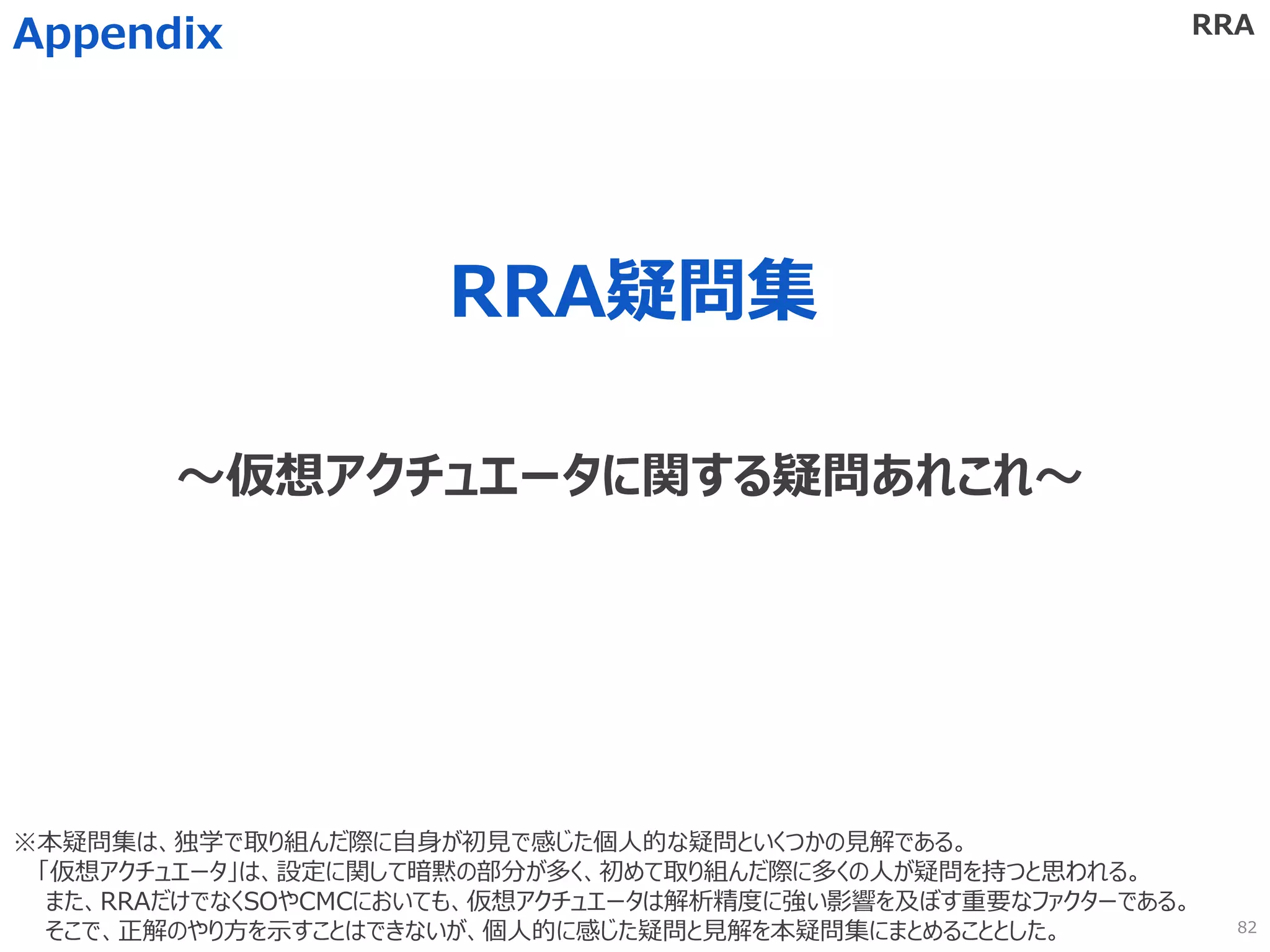 RRA疑問集
Appendix
～仮想アクチュエータに関する疑問あれこれ～
RRA
※本疑問集は、独学で取り組んだ際に自身が初見で感じた個人的な疑問といくつかの見解である。
「仮想アクチュエータ」は、設定に関して暗黙の部分が多く、初めて取り組んだ際に多くの人が疑問を持つと思われる。
また、RRAだけでなくSOやCMCにおいても、仮想アクチュエータは解析精度に強い影響を及ぼす重要なファクターである。
そこで、正解のやり方を示すことはできないが、個人的に感じた疑問と見解を本疑問集にまとめることとした。 82
 