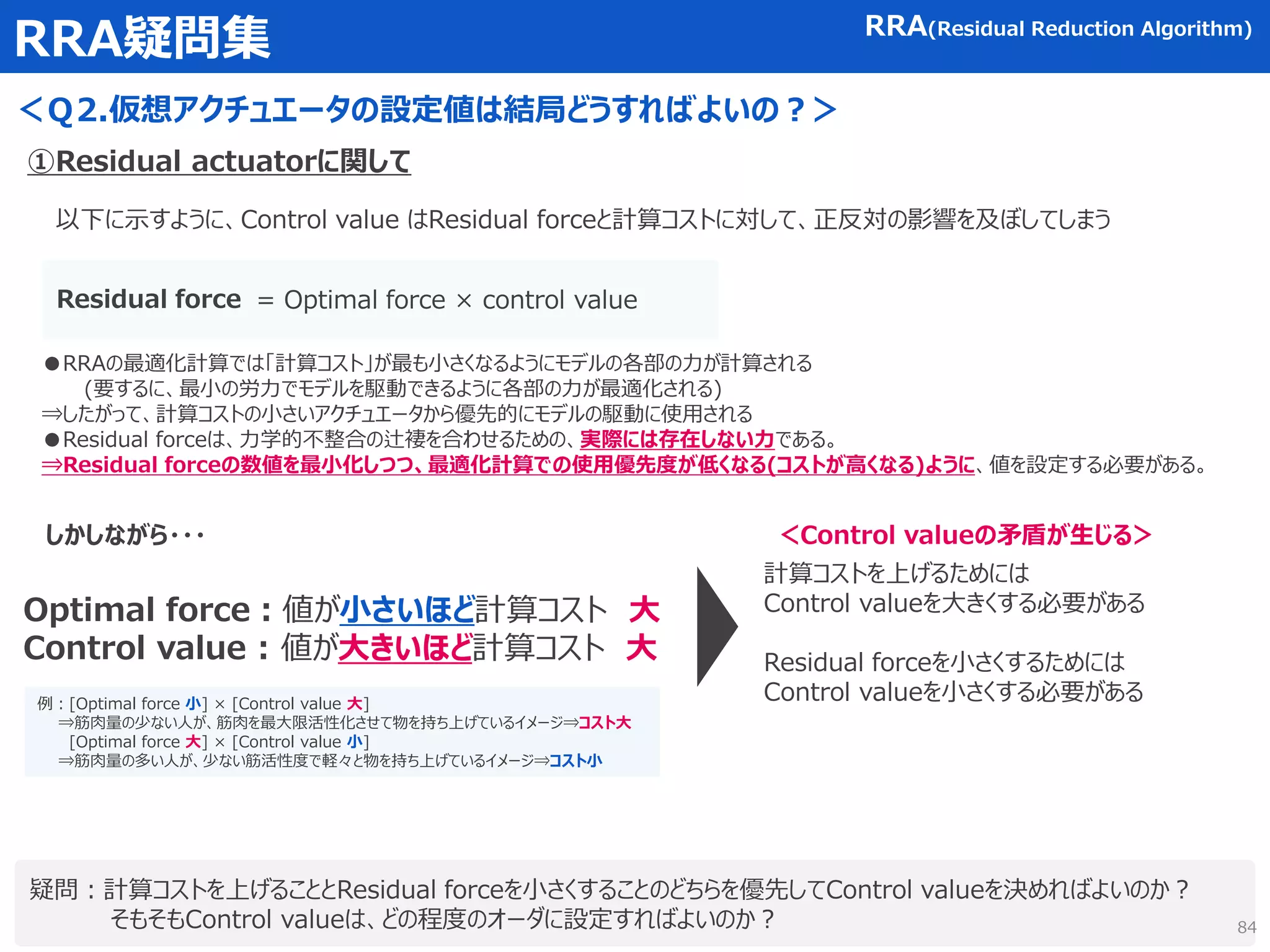RRA疑問集
＜Ｑ2.仮想アクチュエータの設定値は結局どうすればよいの？＞
疑問：計算コストを上げることとResidual forceを小さくすることのどちらを優先してControl valueを決めればよいのか？
そもそもControl valueは、どの程度のオーダに設定すればよいのか？
RRA(Residual Reduction Algorithm)
①Residual actuatorに関して
計算コストを上げるためには
Control valueを大きくする必要がある
Residual forceを小さくするためには
Control valueを小さくする必要がある
= Optimal force × control value
Residual force
●RRAの最適化計算では「計算コスト」が最も小さくなるようにモデルの各部の力が計算される
(要するに、最小の労力でモデルを駆動できるように各部の力が最適化される)
⇒したがって、計算コストの小さいアクチュエータから優先的にモデルの駆動に使用される
●Residual forceは、力学的不整合の辻褄を合わせるための、実際には存在しない力である。
⇒Residual forceの数値を最小化しつつ、最適化計算での使用優先度が低くなる(コストが高くなる)ように、値を設定する必要がある。
Optimal force：値が小さいほど計算コスト 大
Control value : 値が大きいほど計算コスト 大
しかしながら・・・ ＜Control valueの矛盾が生じる＞
例：[Optimal force 小] × [Control value 大]
⇒筋肉量の少ない人が、筋肉を最大限活性化させて物を持ち上げているイメージ⇒コスト大
[Optimal force 大] × [Control value 小]
⇒筋肉量の多い人が、少ない筋活性度で軽々と物を持ち上げているイメージ⇒コスト小
以下に示すように、Control value はResidual forceと計算コストに対して、正反対の影響を及ぼしてしまう
84
 