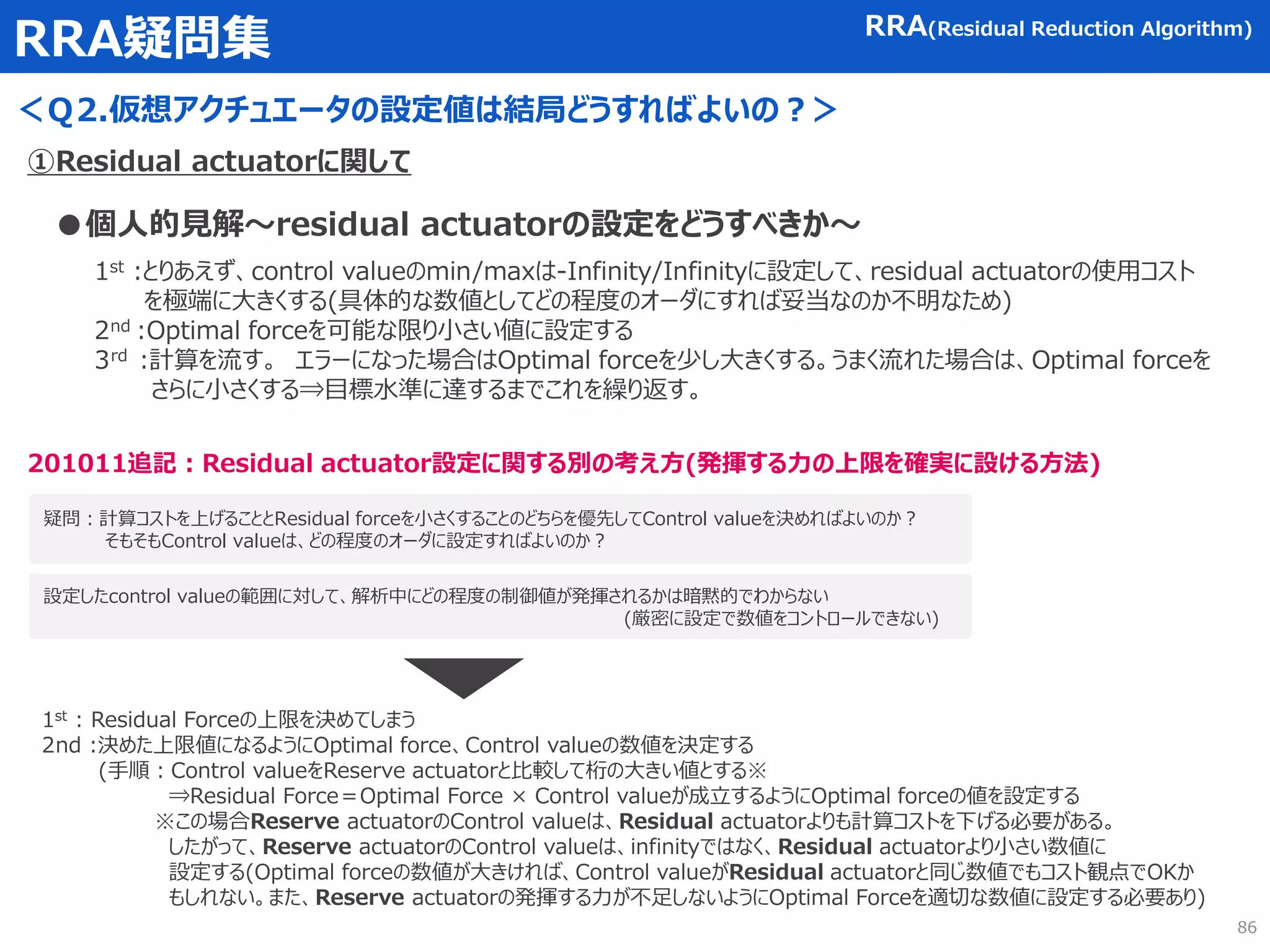 RRA疑問集
＜Ｑ2.仮想アクチュエータの設定値は結局どうすればよいの？＞
RRA(Residual Reduction Algorithm)
①Residual actuatorに関して
●個人的見解～residual actuatorの設定をどうすべきか～
1st :とりあえず、control valueのmin/maxは-Infinity/Infinityに設定して、residual actuatorの使用コスト
を極端に大きくする(具体的な数値としてどの程度のオーダにすれば妥当なのか不明なため)
2nd :Optimal forceを可能な限り小さい値に設定する
3rd :計算を流す。 エラーになった場合はOptimal forceを少し大きくする。うまく流れた場合は、Optimal forceを
さらに小さくする⇒目標水準に達するまでこれを繰り返す。
86
疑問：計算コストを上げることとResidual forceを小さくすることのどちらを優先してControl valueを決めればよいのか？
そもそもControl valueは、どの程度のオーダに設定すればよいのか？
201011追記：Residual actuator設定に関する別の考え方(発揮する力の上限を確実に設ける方法)
設定したcontrol valueの範囲に対して、解析中にどの程度の制御値が発揮されるかは暗黙的でわからない
(厳密に設定で数値をコントロールできない)
1st : Residual Forceの上限を決めてしまう
2nd :決めた上限値になるようにOptimal force、Control valueの数値を決定する
(手順：Control valueをReserve actuatorと比較して桁の大きい値とする※
⇒Residual Force＝Optimal Force × Control valueが成立するようにOptimal forceの値を設定する
※この場合Reserve actuatorのControl valueは、Residual actuatorよりも計算コストを下げる必要がある。
したがって、Reserve actuatorのControl valueは、infinityではなく、Residual actuatorより小さい数値に
設定する(Optimal forceの数値が大きければ、Control valueがResidual actuatorと同じ数値でもコスト観点でOKか
もしれない。また、Reserve actuatorの発揮する力が不足しないようにOptimal Forceを適切な数値に設定する必要あり)
 