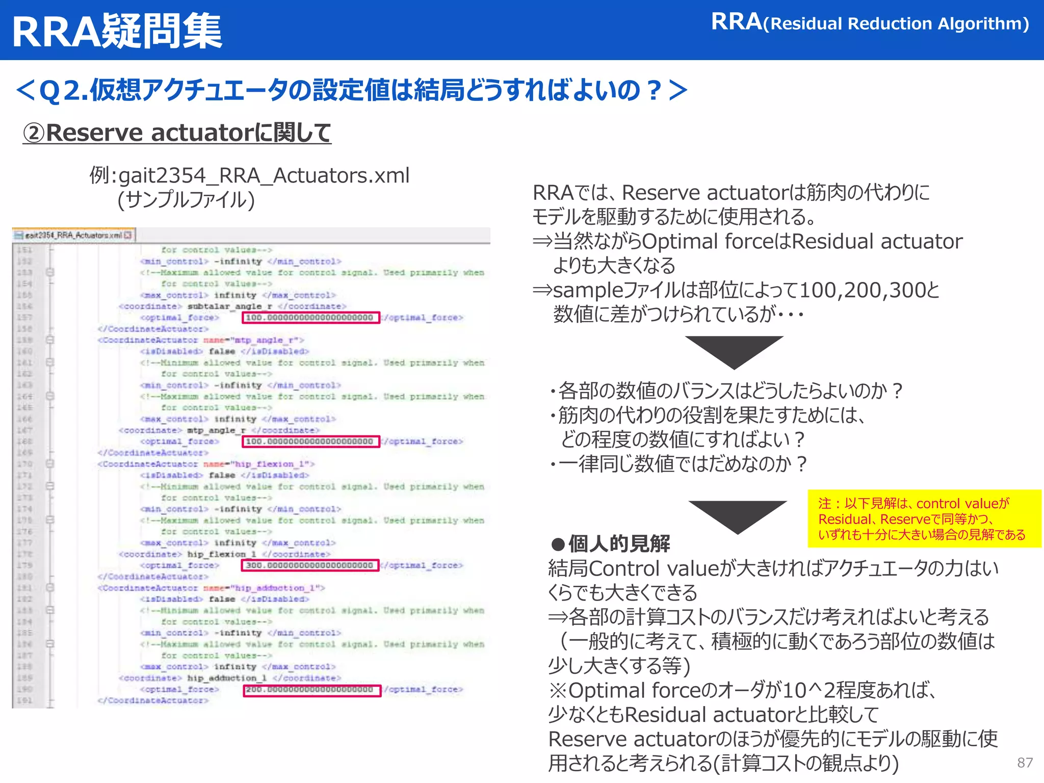 RRA疑問集
＜Ｑ2.仮想アクチュエータの設定値は結局どうすればよいの？＞
RRA(Residual Reduction Algorithm)
②Reserve actuatorに関して
例:gait2354_RRA_Actuators.xml
(サンプルファイル) RRAでは、Reserve actuatorは筋肉の代わりに
モデルを駆動するために使用される。
⇒当然ながらOptimal forceはResidual actuator
よりも大きくなる
⇒sampleファイルは部位によって100,200,300と
数値に差がつけられているが・・・
・各部の数値のバランスはどうしたらよいのか？
・筋肉の代わりの役割を果たすためには、
どの程度の数値にすればよい？
・一律同じ数値ではだめなのか？
●個人的見解
結局Control valueが大きければアクチュエータの力はい
くらでも大きくできる
⇒各部の計算コストのバランスだけ考えればよいと考える
（一般的に考えて、積極的に動くであろう部位の数値は
少し大きくする等)
※Optimal forceのオーダが10^2程度あれば、
少なくともResidual actuatorと比較して
Reserve actuatorのほうが優先的にモデルの駆動に使
用されると考えられる(計算コストの観点より) 87
注：以下見解は、control valueが
Residual、Reserveで同等かつ、
いずれも十分に大きい場合の見解である
 