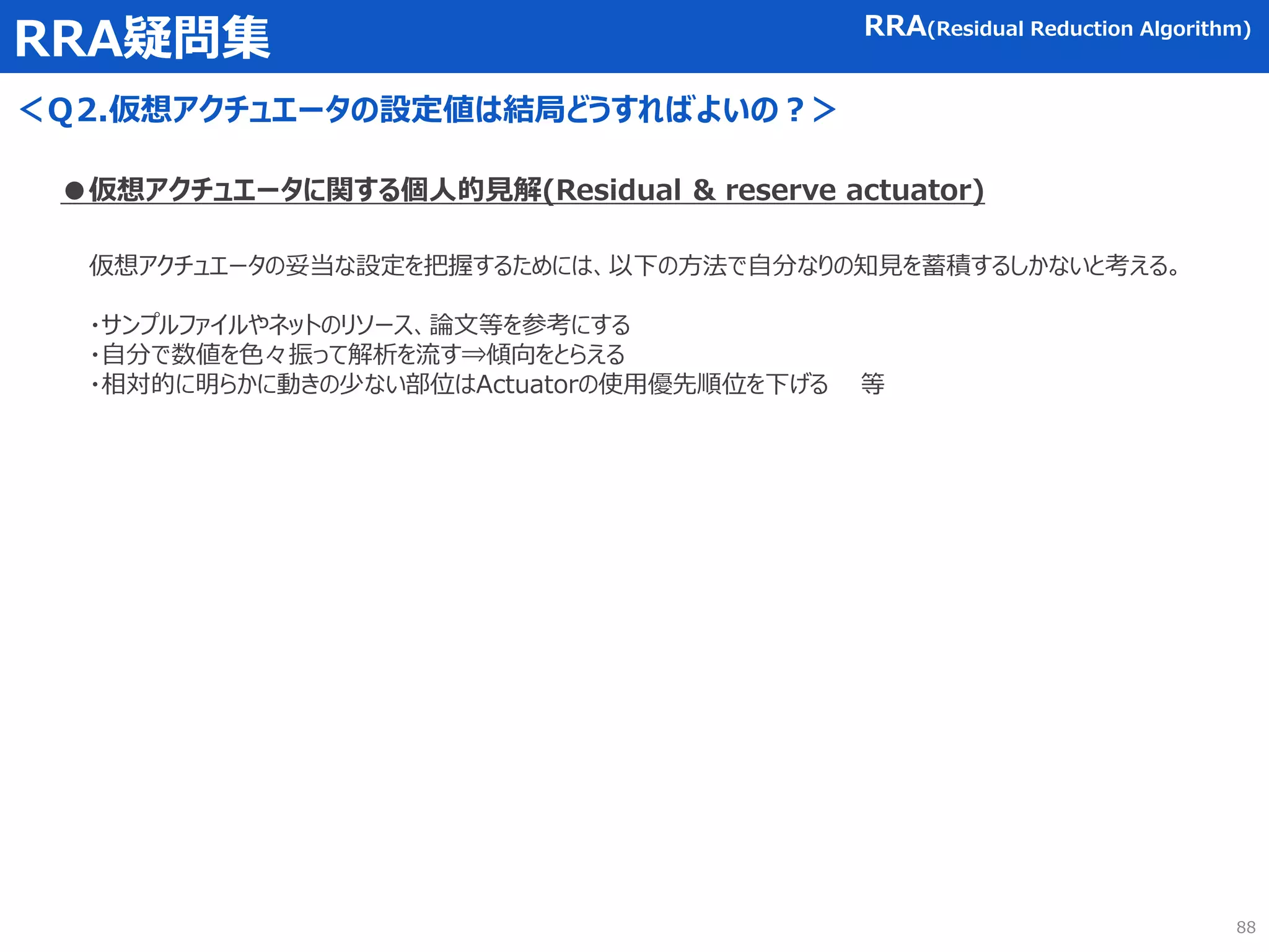 RRA疑問集
＜Ｑ2.仮想アクチュエータの設定値は結局どうすればよいの？＞
RRA(Residual Reduction Algorithm)
●仮想アクチュエータに関する個人的見解(Residual & reserve actuator)
仮想アクチュエータの妥当な設定を把握するためには、以下の方法で自分なりの知見を蓄積するしかないと考える。
・サンプルファイルやネットのリソース、論文等を参考にする
・自分で数値を色々振って解析を流す⇒傾向をとらえる
・相対的に明らかに動きの少ない部位はActuatorの使用優先順位を下げる 等
88
 