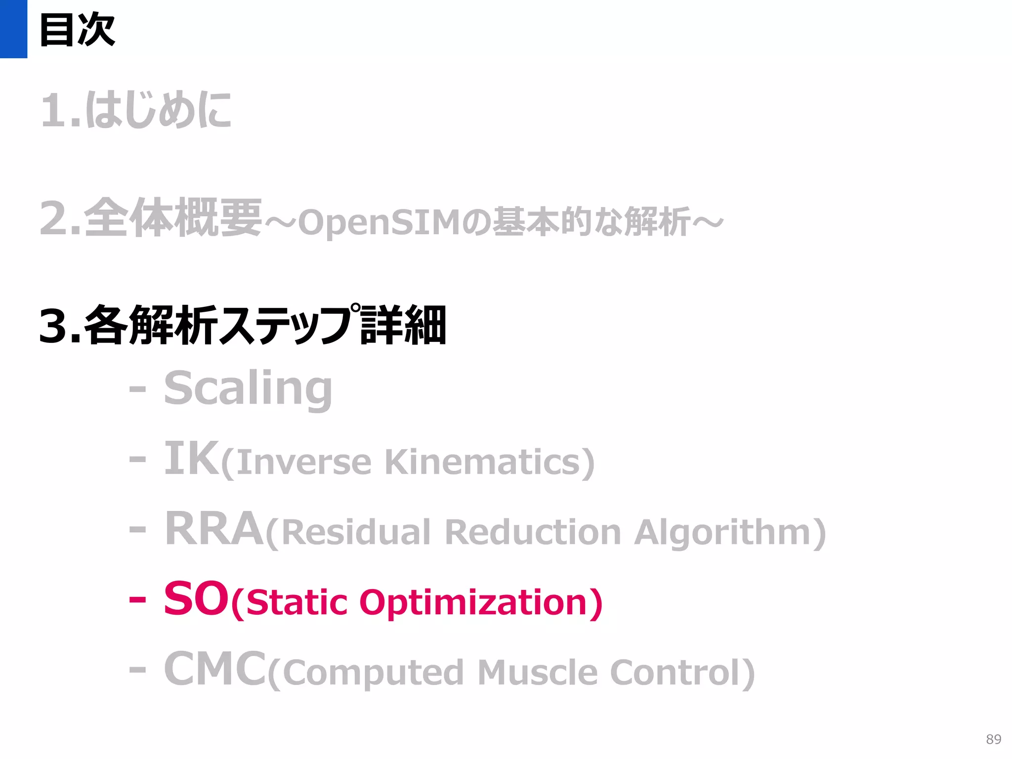 目次
1.はじめに
2.全体概要～OpenSIMの基本的な解析～
3.各解析ステップ詳細
- Scaling
- IK(Inverse Kinematics)
- RRA(Residual Reduction Algorithm)
- SO(Static Optimization)
- CMC(Computed Muscle Control)
89
 