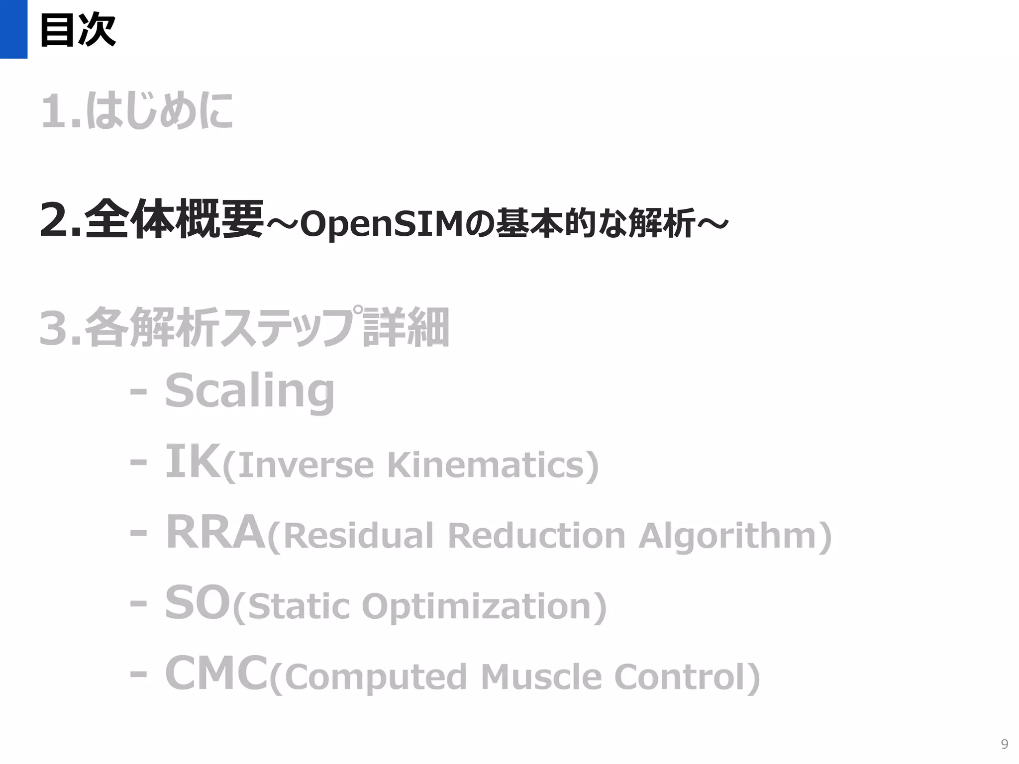 目次
1.はじめに
2.全体概要～OpenSIMの基本的な解析～
3.各解析ステップ詳細
- Scaling
- IK(Inverse Kinematics)
- RRA(Residual Reduction Algorithm)
- SO(Static Optimization)
- CMC(Computed Muscle Control)
9
 