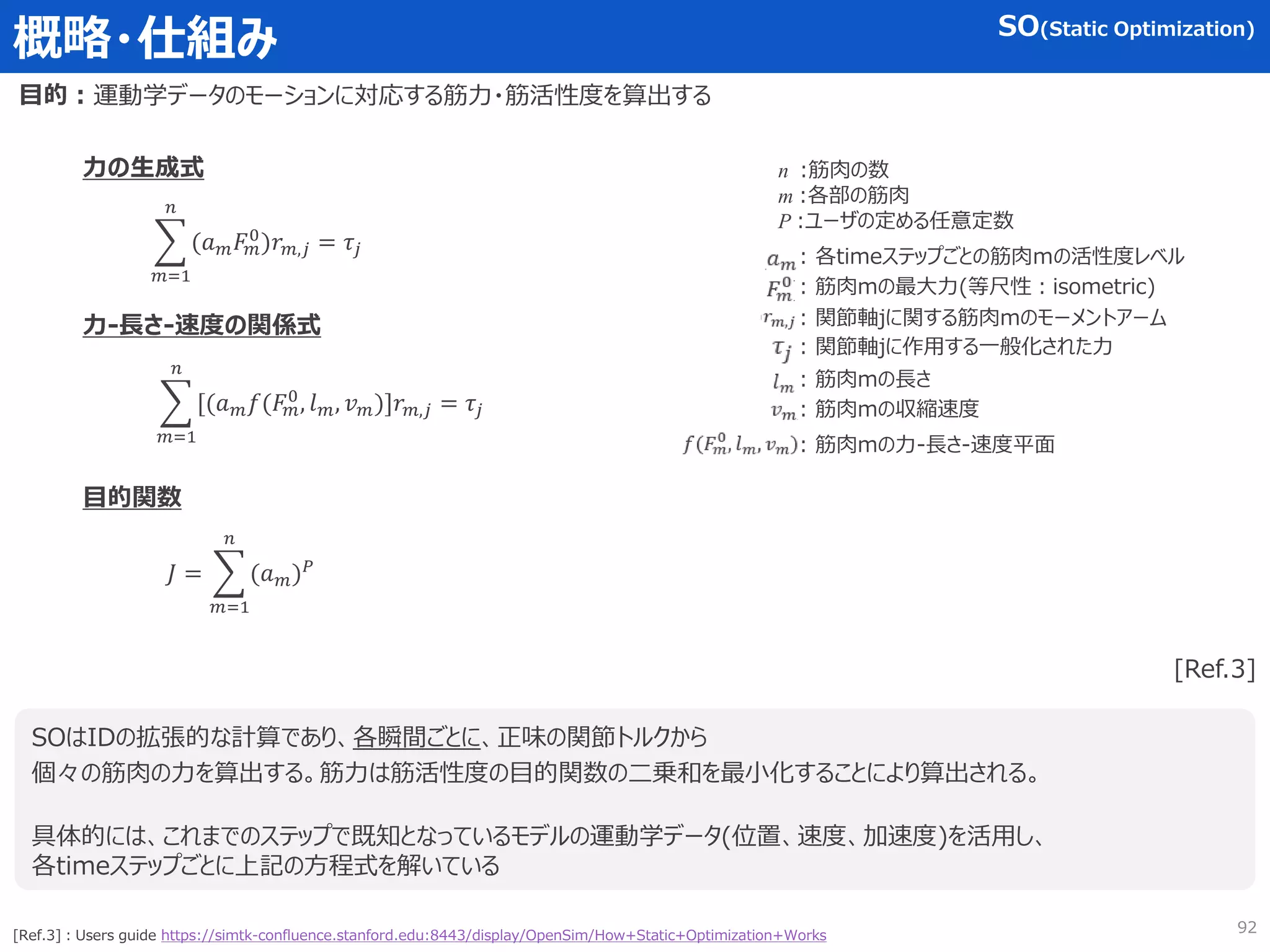 概略・仕組み
目的：
SOはIDの拡張的な計算であり、各瞬間ごとに、正味の関節トルクから
個々の筋肉の力を算出する。筋力は筋活性度の目的関数の二乗和を最小化することにより算出される。
具体的には、これまでのステップで既知となっているモデルの運動学データ(位置、速度、加速度)を活用し、
各timeステップごとに上記の方程式を解いている
[Ref.3]
[Ref.3]：Users guide https://simtk-confluence.stanford.edu:8443/display/OpenSim/How+Static+Optimization+Works
𝑚=1
𝑛
(𝑎𝑚𝐹
𝑚
0
)𝑟𝑚,𝑗 = 𝜏𝑗
SO(Static Optimization)
運動学データのモーションに対応する筋力・筋活性度を算出する
𝑚=1
𝑛
[(𝑎𝑚𝑓(𝐹
𝑚
0
, 𝑙𝑚, 𝑣𝑚)]𝑟𝑚,𝑗 = 𝜏𝑗
𝐽 =
𝑚=1
𝑛
(𝑎𝑚)𝑃
目的関数
力-長さ-速度の関係式
力の生成式 n :筋肉の数
m :各部の筋肉
P :ユーザの定める任意定数
: 各timeステップごとの筋肉ｍの活性度レベル
: 筋肉mの最大力(等尺性：isometric)
: 関節軸jに関する筋肉mのモーメントアーム
: 関節軸jに作用する一般化された力
: 筋肉mの長さ
: 筋肉mの収縮速度
: 筋肉mの力-長さ-速度平面
92
 