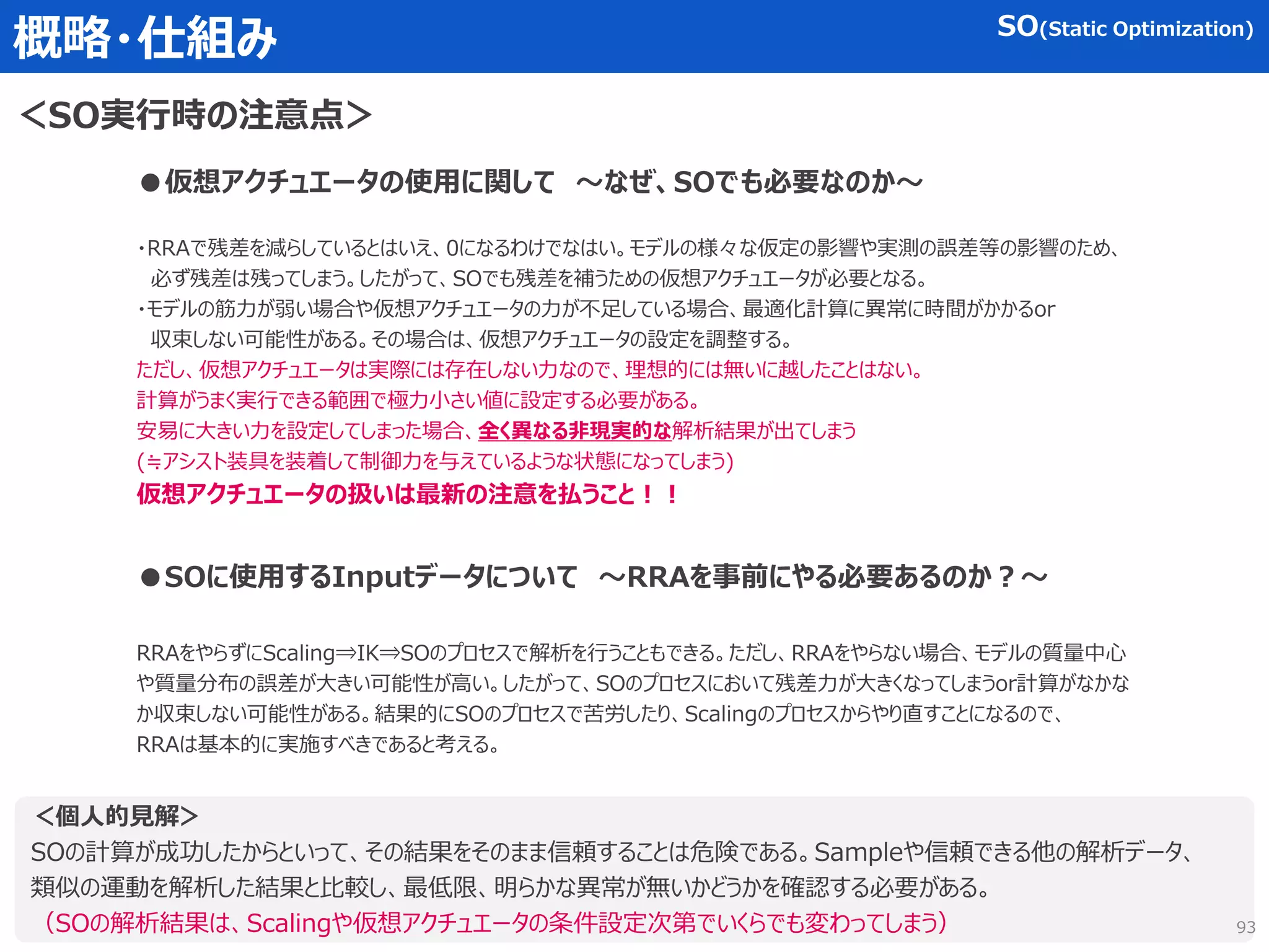 概略・仕組み
＜SO実行時の注意点＞
SO(Static Optimization)
●仮想アクチュエータの使用に関して ～なぜ、SOでも必要なのか～
・RRAで残差を減らしているとはいえ、0になるわけでなはい。モデルの様々な仮定の影響や実測の誤差等の影響のため、
必ず残差は残ってしまう。したがって、SOでも残差を補うための仮想アクチュエータが必要となる。
・モデルの筋力が弱い場合や仮想アクチュエータの力が不足している場合、最適化計算に異常に時間がかかるor
収束しない可能性がある。その場合は、仮想アクチュエータの設定を調整する。
ただし、仮想アクチュエータは実際には存在しない力なので、理想的には無いに越したことはない。
計算がうまく実行できる範囲で極力小さい値に設定する必要がある。
安易に大きい力を設定してしまった場合、全く異なる非現実的な解析結果が出てしまう
(≒アシスト装具を装着して制御力を与えているような状態になってしまう)
仮想アクチュエータの扱いは最新の注意を払うこと！！
●SOに使用するInputデータについて ～RRAを事前にやる必要あるのか？～
RRAをやらずにScaling⇒IK⇒SOのプロセスで解析を行うこともできる。ただし、RRAをやらない場合、モデルの質量中心
や質量分布の誤差が大きい可能性が高い。したがって、SOのプロセスにおいて残差力が大きくなってしまうor計算がなかな
か収束しない可能性がある。結果的にSOのプロセスで苦労したり、Scalingのプロセスからやり直すことになるので、
RRAは基本的に実施すべきであると考える。
＜個人的見解＞
SOの計算が成功したからといって、その結果をそのまま信頼することは危険である。Sampleや信頼できる他の解析データ、
類似の運動を解析した結果と比較し、最低限、明らかな異常が無いかどうかを確認する必要がある。
（SOの解析結果は、Scalingや仮想アクチュエータの条件設定次第でいくらでも変わってしまう） 93
 