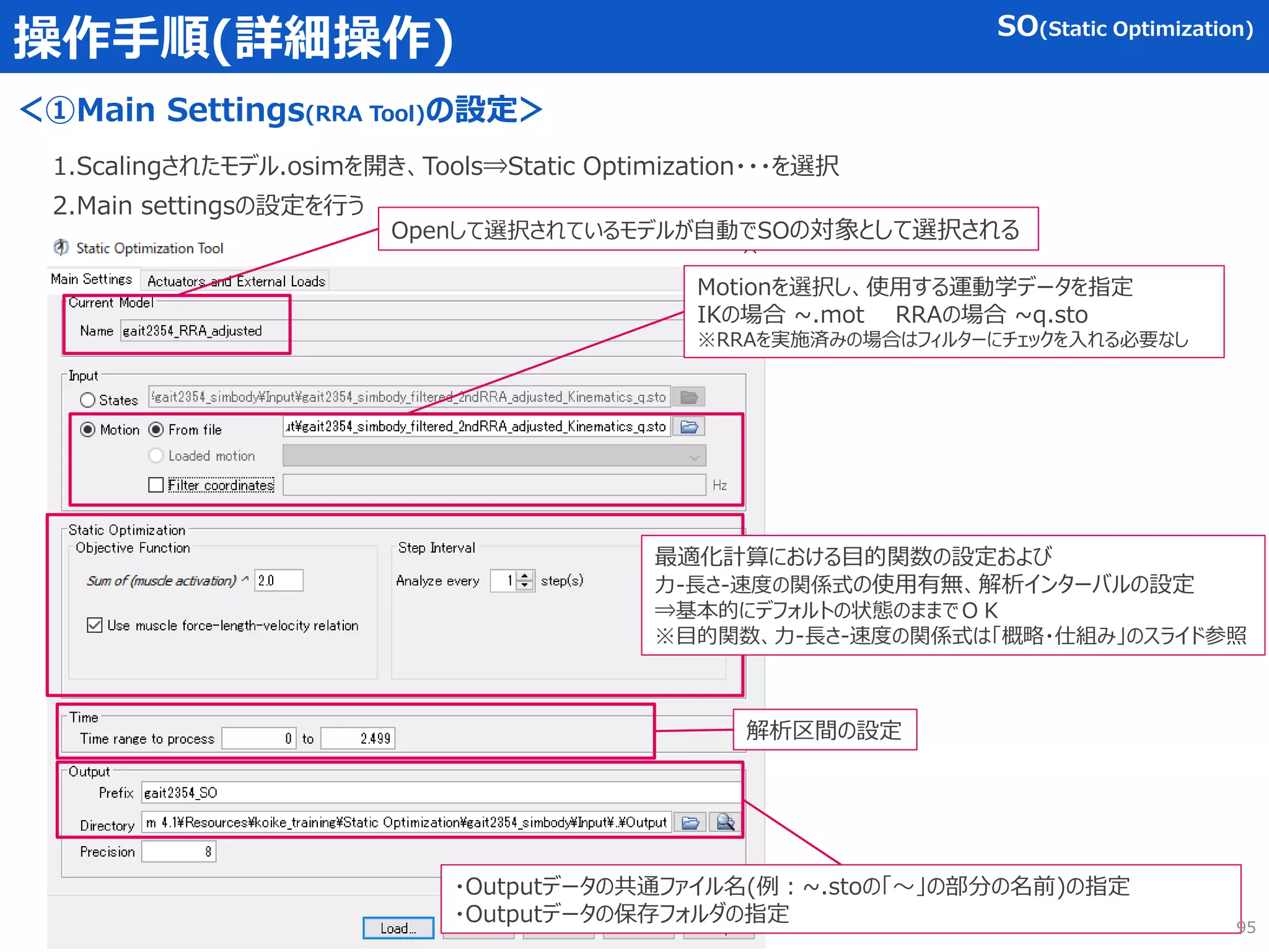 操作手順(詳細操作)
＜①Main Settings(RRA Tool)の設定＞
1.Scalingされたモデル.osimを開き、Tools⇒Static Optimization・・・を選択
2.Main settingsの設定を行う
Motionを選択し、使用する運動学データを指定
IKの場合 ~.mot RRAの場合 ~q.sto
※RRAを実施済みの場合はフィルターにチェックを入れる必要なし
最適化計算における目的関数の設定および
力-長さ-速度の関係式の使用有無、解析インターバルの設定
⇒基本的にデフォルトの状態のままでＯＫ
※目的関数、力-長さ-速度の関係式は「概略・仕組み」のスライド参照
・Outputデータの共通ファイル名(例：~.stoの「～」の部分の名前)の指定
・Outputデータの保存フォルダの指定
Openして選択されているモデルが自動でSOの対象として選択される
SO(Static Optimization)
解析区間の設定
95
 