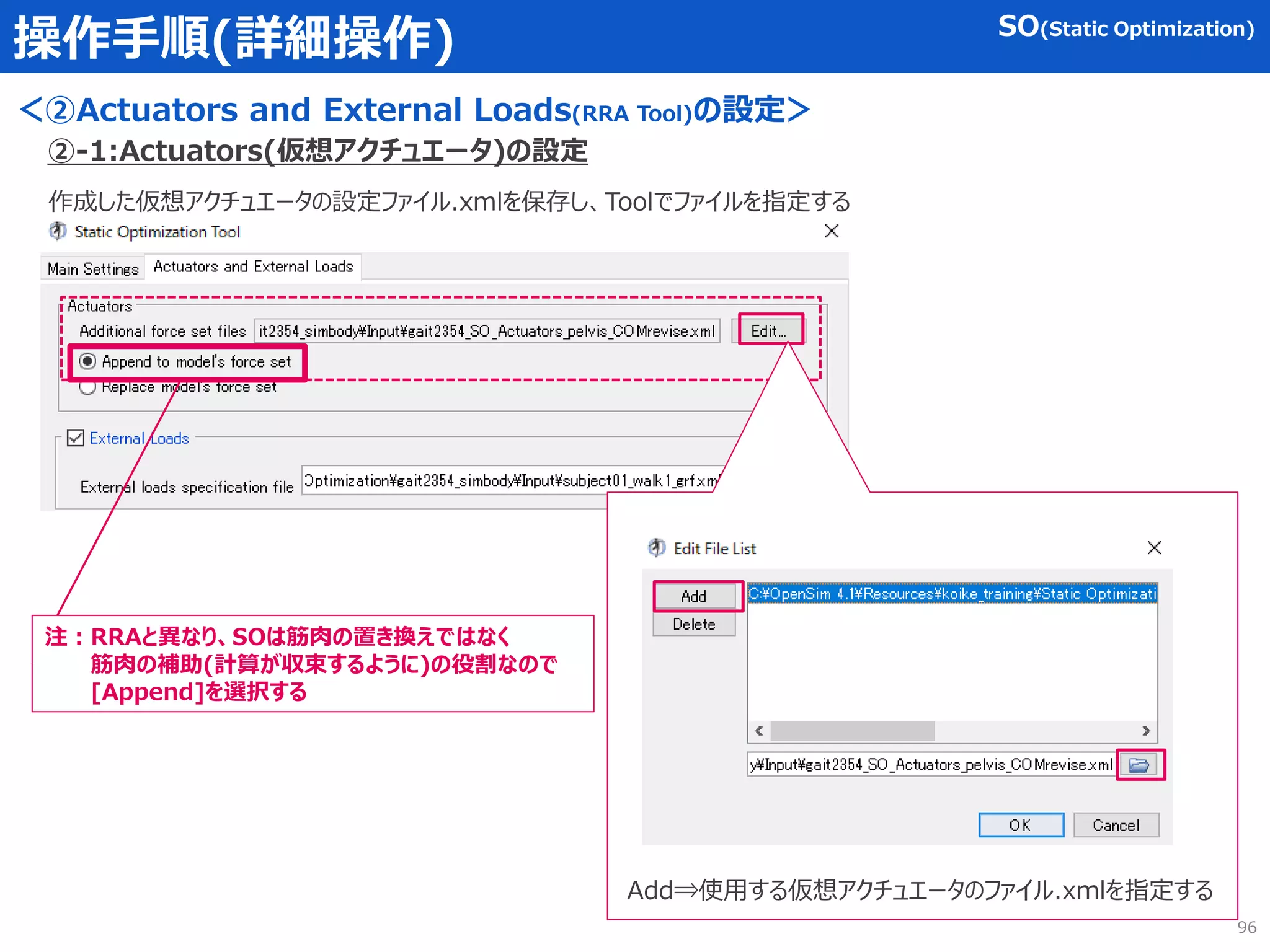 操作手順(詳細操作)
＜②Actuators and External Loads(RRA Tool)の設定＞
作成した仮想アクチュエータの設定ファイル.xmlを保存し、Toolでファイルを指定する
②-1:Actuators(仮想アクチュエータ)の設定
Add⇒使用する仮想アクチュエータのファイル.xmlを指定する
SO(Static Optimization)
注：RRAと異なり、SOは筋肉の置き換えではなく
筋肉の補助(計算が収束するように)の役割なので
[Append]を選択する
96
 