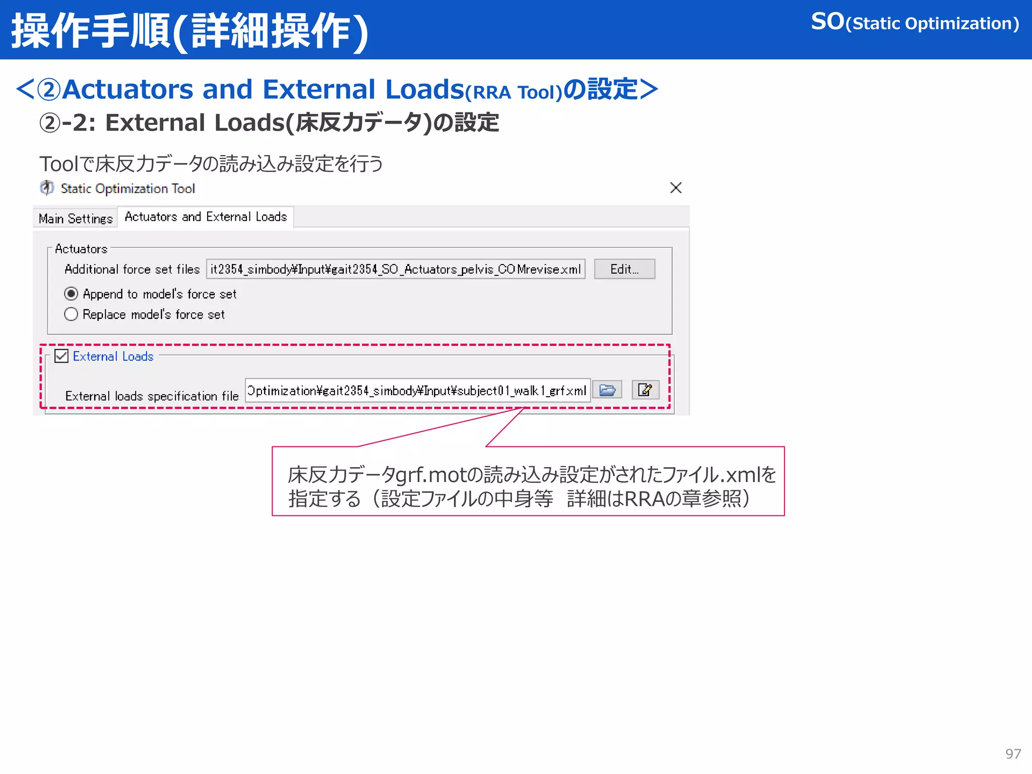 操作手順(詳細操作)
＜②Actuators and External Loads(RRA Tool)の設定＞
Toolで床反力データの読み込み設定を行う
②-2: External Loads(床反力データ)の設定
床反力データgrf.motの読み込み設定がされたファイル.xmlを
指定する（設定ファイルの中身等 詳細はRRAの章参照）
SO(Static Optimization)
97
 