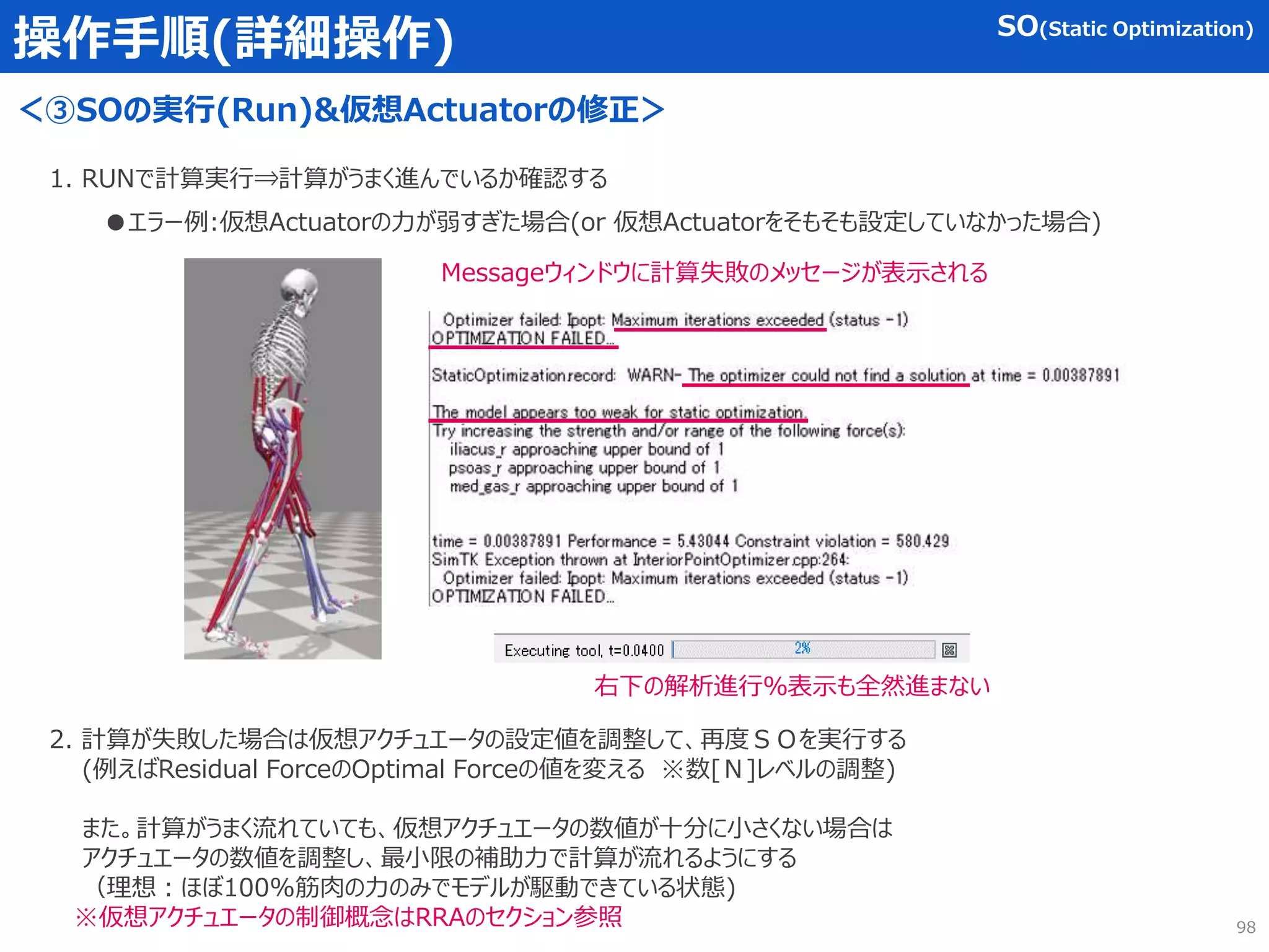 操作手順(詳細操作)
＜③SOの実行(Run)&仮想Actuatorの修正＞
SO(Static Optimization)
1. RUNで計算実行⇒計算がうまく進んでいるか確認する
●エラー例:仮想Actuatorの力が弱すぎた場合(or 仮想Actuatorをそもそも設定していなかった場合)
Messageウィンドウに計算失敗のメッセージが表示される
右下の解析進行％表示も全然進まない
2. 計算が失敗した場合は仮想アクチュエータの設定値を調整して、再度ＳＯを実行する
(例えばResidual ForceのOptimal Forceの値を変える ※数[Ｎ]レベルの調整)
また。計算がうまく流れていても、仮想アクチュエータの数値が十分に小さくない場合は
アクチュエータの数値を調整し、最小限の補助力で計算が流れるようにする
（理想：ほぼ100%筋肉の力のみでモデルが駆動できている状態)
※仮想アクチュエータの制御概念はRRAのセクション参照 98
 