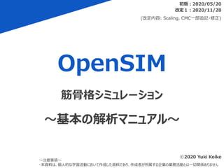 OpenSIM
初版：2020/05/20
～注意事項～
・本資料は、個人的な学習活動において作成した資料であり、作成者が所属する企業の業務活動とは一切関係ありません
筋骨格シミュレーション
～基本の解析マニュアル～
ⓒ2020 Yuki Koike
改定１：2020/11/28
(改定内容: Scaling, CMC一部追記・修正)
 