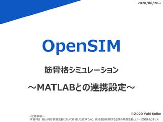 OpenSIM
2020/06/20~
～注意事項～
・本資料は、個人的な学習活動において作成した資料であり、作成者が所属する企業の業務活動とは一切関係ありません
筋骨格シミュレーション
～MATLABとの連携設定～
ⓒ2020 Yuki Koike
 