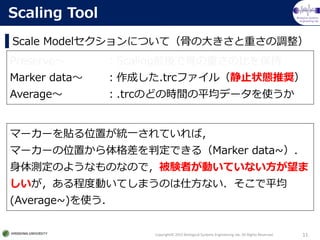 Biological Systems
Engineering lab.
Scale ModelˤĤƣǤδ󤭤ؤ{
Copyright? 2015 Biological Systems Engineering lab. All Rights Reserved. 11
Scaling Tool
Preserve ScalingǰǹǤؤαȤ򱣳
Marker data ɤ.trcե루ֹ״BƊX
Average .trcΤɤΕrgƽǩ`ʹ
ީ``NλäyһƤУ
ީ``λäжǤ루Marker data~
yΤ褦ʤΤʤΤǣYߤӤƤʤ
̶ȄӤƤޤΤ˷ʤƽ
(Average~)ʹ
 