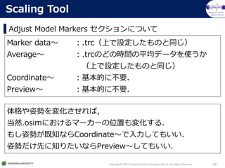 Biological Systems
Engineering lab.
Adjust Model Markers ˤĤ
Copyright? 2015 Biological Systems Engineering lab. All Rights Reserved. 13
Scaling Tool
Marker data .trcϤOΤͬ
Average .trcΤɤΕrgƽǩ`ʹ
ϤOΤͬ
Coordinate Ĥ˲Ҫ
Preview Ĥ˲Ҫ
˄ݤ仯У
Ȼ.osimˤީ``λä仯룮
⤷˄ݤ֪ʤCoordinateƤ⤤
˄ݤȤ֪ꤿʤPreviewƤ⤤
 