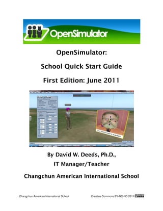 OpenSimulat
                            OpenSimulator:

                 School Quick Start Guide

                  First Edition: June 2011




                     By David W. Deeds Ph.D.,
                                 Deeds,
                           IT Manager/Teacher

   Changchun American International School


Changchun American International School   Creative Commons BY-NC
                                                              NC-ND 2011
 