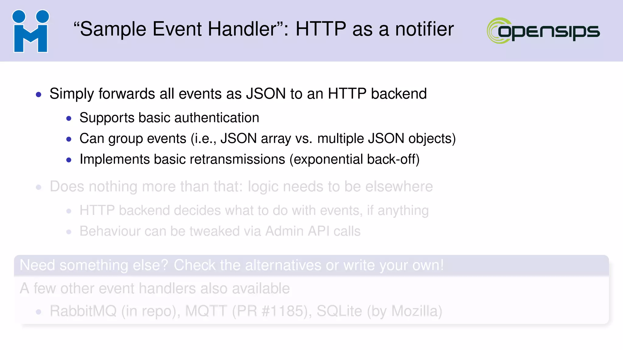 “Sample Event Handler”: HTTP as a notiﬁer
• Simply forwards all events as JSON to an HTTP backend
• Supports basic authentication
• Can group events (i.e., JSON array vs. multiple JSON objects)
• Implements basic retransmissions (exponential back-off)
• Does nothing more than that: logic needs to be elsewhere
• HTTP backend decides what to do with events, if anything
• Behaviour can be tweaked via Admin API calls
Need something else? Check the alternatives or write your own!
A few other event handlers also available
• RabbitMQ (in repo), MQTT (PR #1185), SQLite (by Mozilla)
 