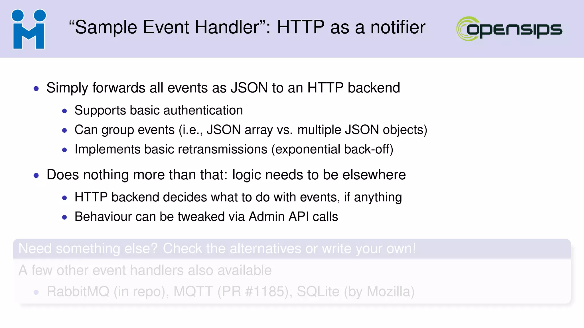 “Sample Event Handler”: HTTP as a notiﬁer
• Simply forwards all events as JSON to an HTTP backend
• Supports basic authentication
• Can group events (i.e., JSON array vs. multiple JSON objects)
• Implements basic retransmissions (exponential back-off)
• Does nothing more than that: logic needs to be elsewhere
• HTTP backend decides what to do with events, if anything
• Behaviour can be tweaked via Admin API calls
Need something else? Check the alternatives or write your own!
A few other event handlers also available
• RabbitMQ (in repo), MQTT (PR #1185), SQLite (by Mozilla)
 