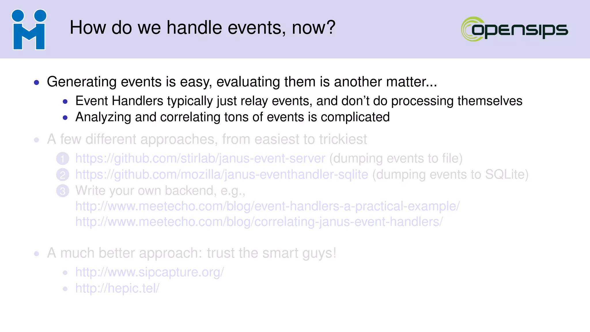 How do we handle events, now?
• Generating events is easy, evaluating them is another matter...
• Event Handlers typically just relay events, and don’t do processing themselves
• Analyzing and correlating tons of events is complicated
• A few different approaches, from easiest to trickiest
1 https://github.com/stirlab/janus-event-server (dumping events to ﬁle)
2 https://github.com/mozilla/janus-eventhandler-sqlite (dumping events to SQLite)
3 Write your own backend, e.g.,
http://www.meetecho.com/blog/event-handlers-a-practical-example/
http://www.meetecho.com/blog/correlating-janus-event-handlers/
• A much better approach: trust the smart guys!
• http://www.sipcapture.org/
• http://hepic.tel/
 