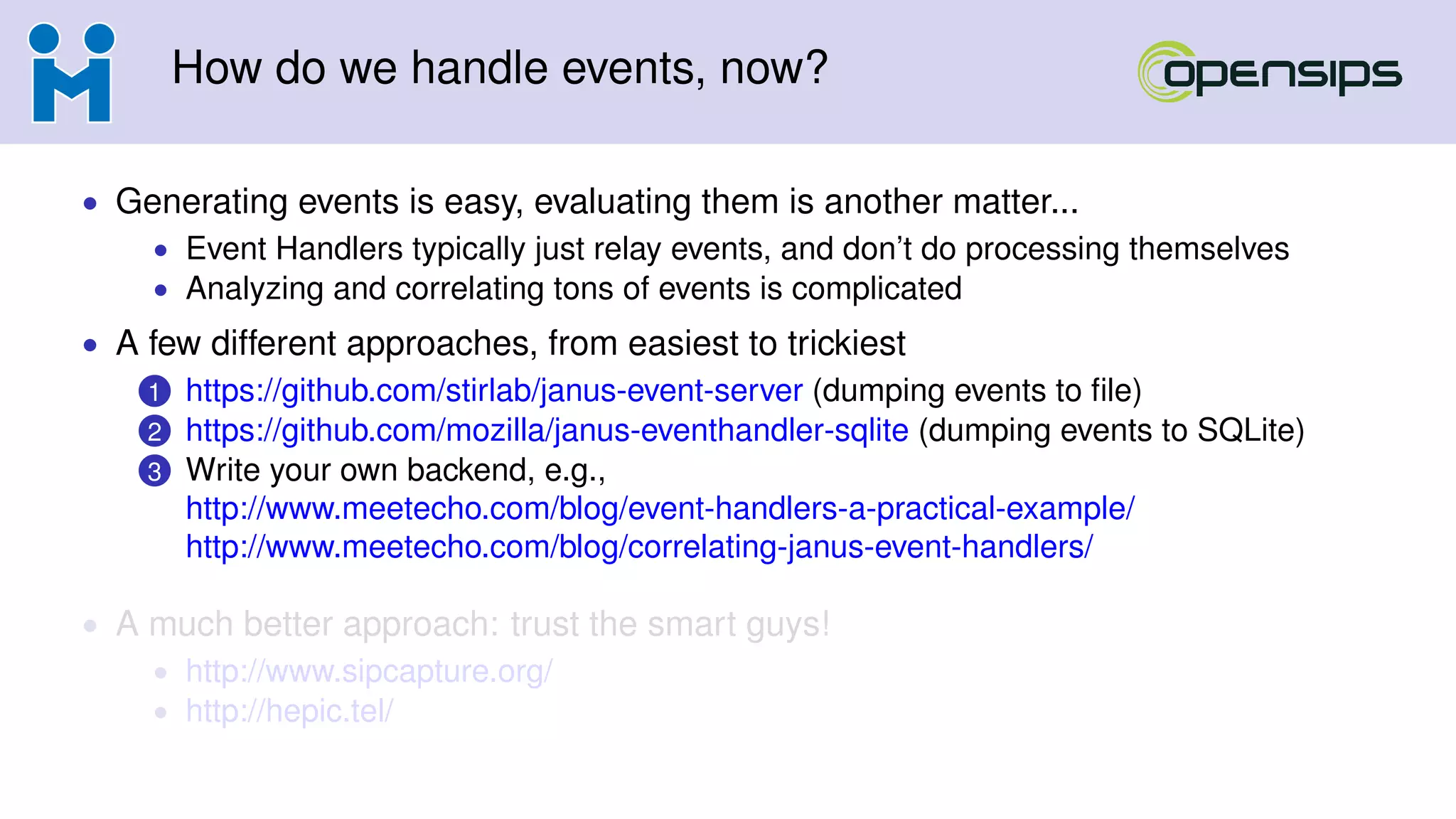 How do we handle events, now?
• Generating events is easy, evaluating them is another matter...
• Event Handlers typically just relay events, and don’t do processing themselves
• Analyzing and correlating tons of events is complicated
• A few different approaches, from easiest to trickiest
1 https://github.com/stirlab/janus-event-server (dumping events to ﬁle)
2 https://github.com/mozilla/janus-eventhandler-sqlite (dumping events to SQLite)
3 Write your own backend, e.g.,
http://www.meetecho.com/blog/event-handlers-a-practical-example/
http://www.meetecho.com/blog/correlating-janus-event-handlers/
• A much better approach: trust the smart guys!
• http://www.sipcapture.org/
• http://hepic.tel/
 
