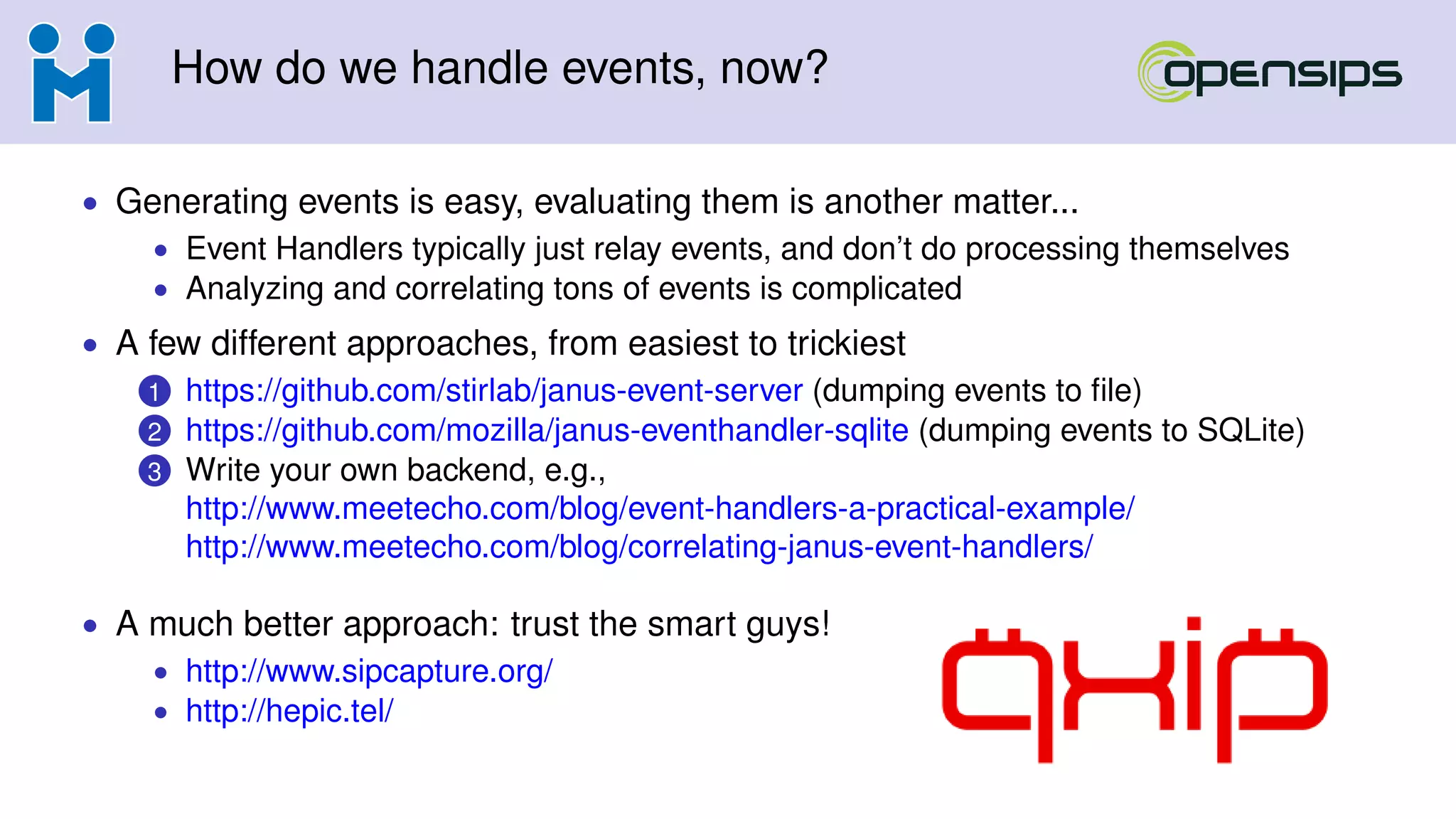 How do we handle events, now?
• Generating events is easy, evaluating them is another matter...
• Event Handlers typically just relay events, and don’t do processing themselves
• Analyzing and correlating tons of events is complicated
• A few different approaches, from easiest to trickiest
1 https://github.com/stirlab/janus-event-server (dumping events to ﬁle)
2 https://github.com/mozilla/janus-eventhandler-sqlite (dumping events to SQLite)
3 Write your own backend, e.g.,
http://www.meetecho.com/blog/event-handlers-a-practical-example/
http://www.meetecho.com/blog/correlating-janus-event-handlers/
• A much better approach: trust the smart guys!
• http://www.sipcapture.org/
• http://hepic.tel/
 