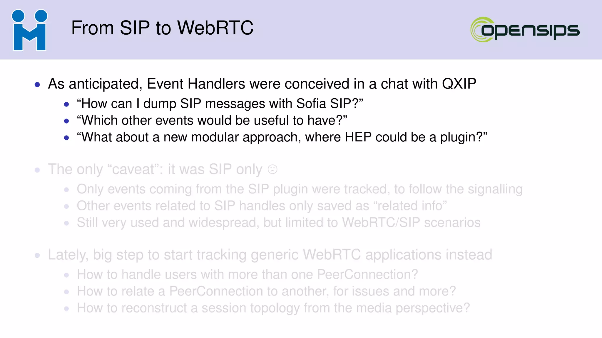From SIP to WebRTC
• As anticipated, Event Handlers were conceived in a chat with QXIP
• “How can I dump SIP messages with Soﬁa SIP?”
• “Which other events would be useful to have?”
• “What about a new modular approach, where HEP could be a plugin?”
• The only “caveat”: it was SIP only
• Only events coming from the SIP plugin were tracked, to follow the signalling
• Other events related to SIP handles only saved as “related info”
• Still very used and widespread, but limited to WebRTC/SIP scenarios
• Lately, big step to start tracking generic WebRTC applications instead
• How to handle users with more than one PeerConnection?
• How to relate a PeerConnection to another, for issues and more?
• How to reconstruct a session topology from the media perspective?
 