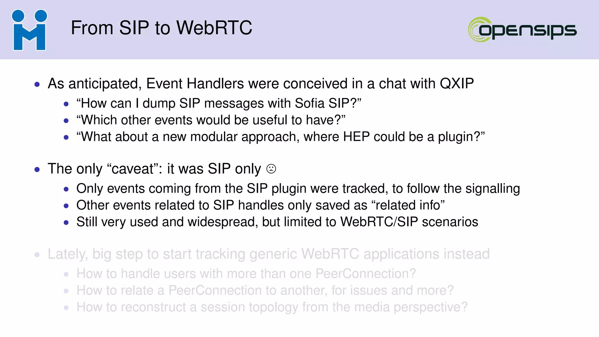 From SIP to WebRTC
• As anticipated, Event Handlers were conceived in a chat with QXIP
• “How can I dump SIP messages with Soﬁa SIP?”
• “Which other events would be useful to have?”
• “What about a new modular approach, where HEP could be a plugin?”
• The only “caveat”: it was SIP only
• Only events coming from the SIP plugin were tracked, to follow the signalling
• Other events related to SIP handles only saved as “related info”
• Still very used and widespread, but limited to WebRTC/SIP scenarios
• Lately, big step to start tracking generic WebRTC applications instead
• How to handle users with more than one PeerConnection?
• How to relate a PeerConnection to another, for issues and more?
• How to reconstruct a session topology from the media perspective?
 