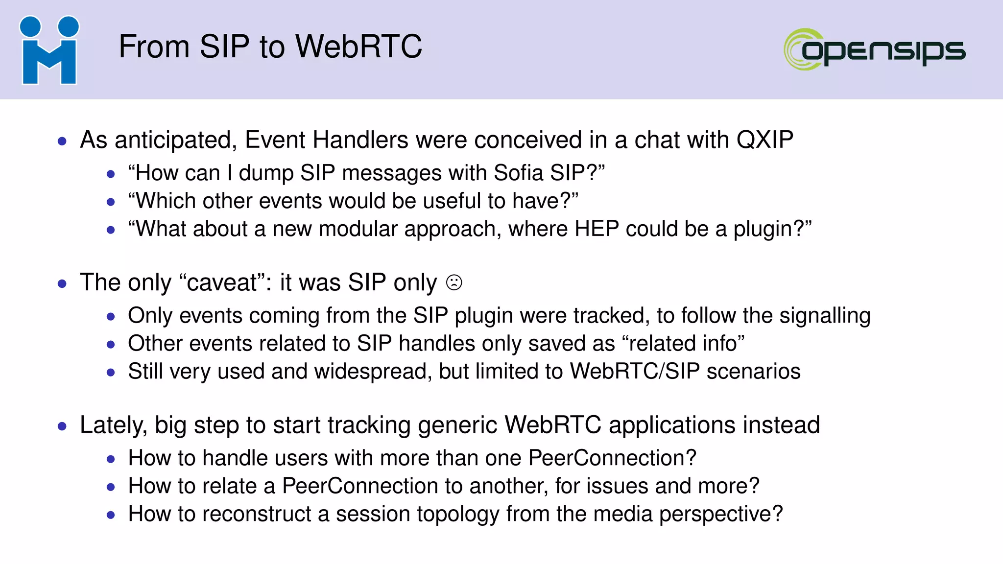 From SIP to WebRTC
• As anticipated, Event Handlers were conceived in a chat with QXIP
• “How can I dump SIP messages with Soﬁa SIP?”
• “Which other events would be useful to have?”
• “What about a new modular approach, where HEP could be a plugin?”
• The only “caveat”: it was SIP only
• Only events coming from the SIP plugin were tracked, to follow the signalling
• Other events related to SIP handles only saved as “related info”
• Still very used and widespread, but limited to WebRTC/SIP scenarios
• Lately, big step to start tracking generic WebRTC applications instead
• How to handle users with more than one PeerConnection?
• How to relate a PeerConnection to another, for issues and more?
• How to reconstruct a session topology from the media perspective?
 