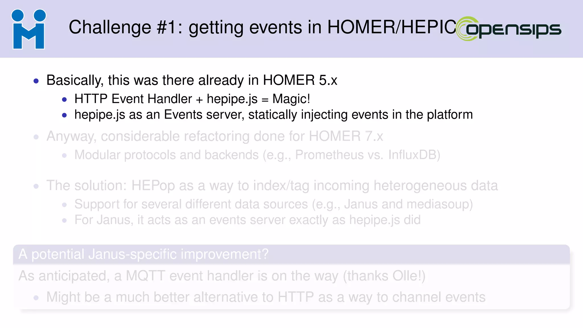 Challenge #1: getting events in HOMER/HEPIC
• Basically, this was there already in HOMER 5.x
• HTTP Event Handler + hepipe.js = Magic!
• hepipe.js as an Events server, statically injecting events in the platform
• Anyway, considerable refactoring done for HOMER 7.x
• Modular protocols and backends (e.g., Prometheus vs. InﬂuxDB)
• The solution: HEPop as a way to index/tag incoming heterogeneous data
• Support for several different data sources (e.g., Janus and mediasoup)
• For Janus, it acts as an events server exactly as hepipe.js did
A potential Janus-speciﬁc improvement?
As anticipated, a MQTT event handler is on the way (thanks Olle!)
• Might be a much better alternative to HTTP as a way to channel events
 
