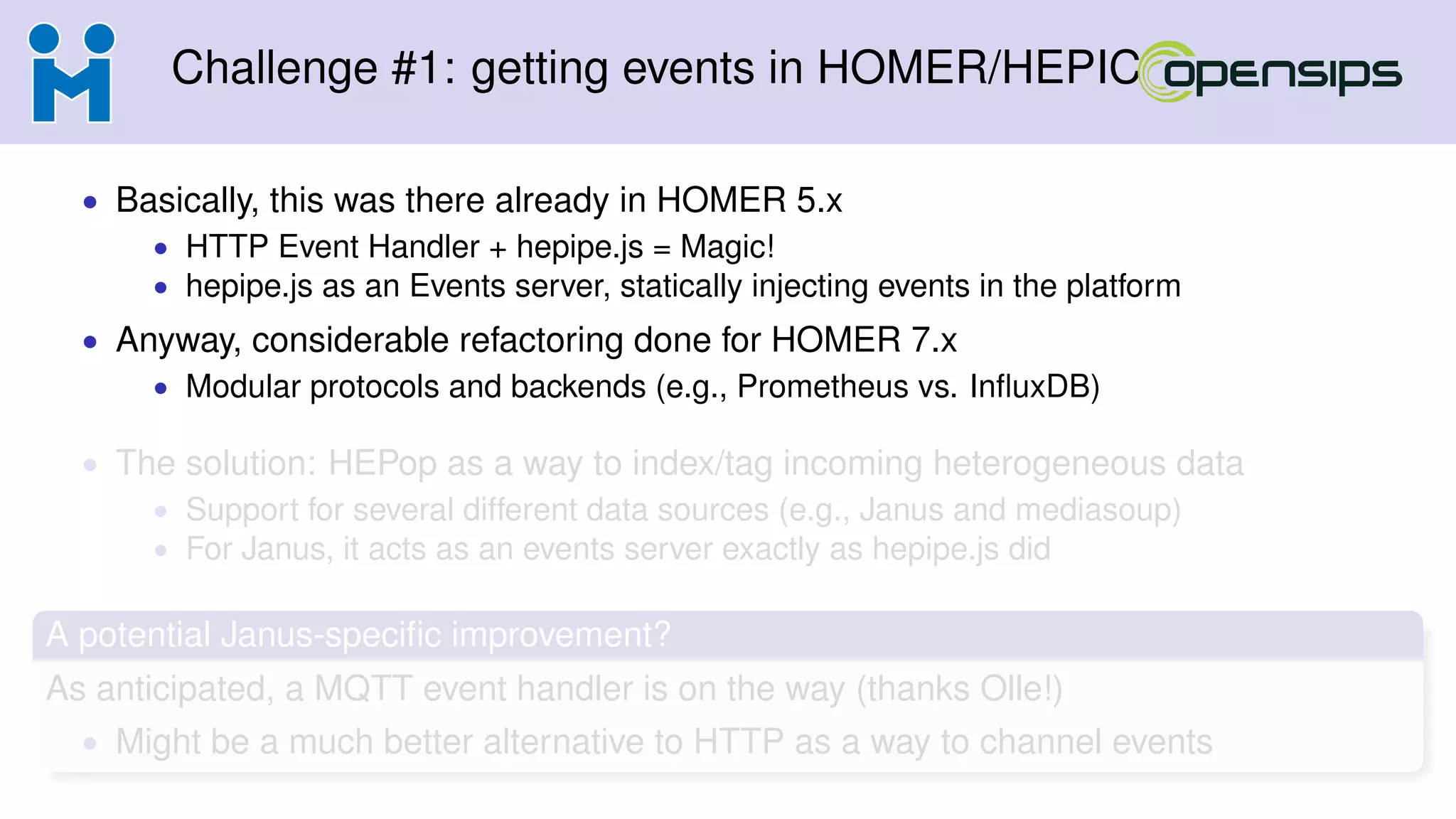 Challenge #1: getting events in HOMER/HEPIC
• Basically, this was there already in HOMER 5.x
• HTTP Event Handler + hepipe.js = Magic!
• hepipe.js as an Events server, statically injecting events in the platform
• Anyway, considerable refactoring done for HOMER 7.x
• Modular protocols and backends (e.g., Prometheus vs. InﬂuxDB)
• The solution: HEPop as a way to index/tag incoming heterogeneous data
• Support for several different data sources (e.g., Janus and mediasoup)
• For Janus, it acts as an events server exactly as hepipe.js did
A potential Janus-speciﬁc improvement?
As anticipated, a MQTT event handler is on the way (thanks Olle!)
• Might be a much better alternative to HTTP as a way to channel events
 